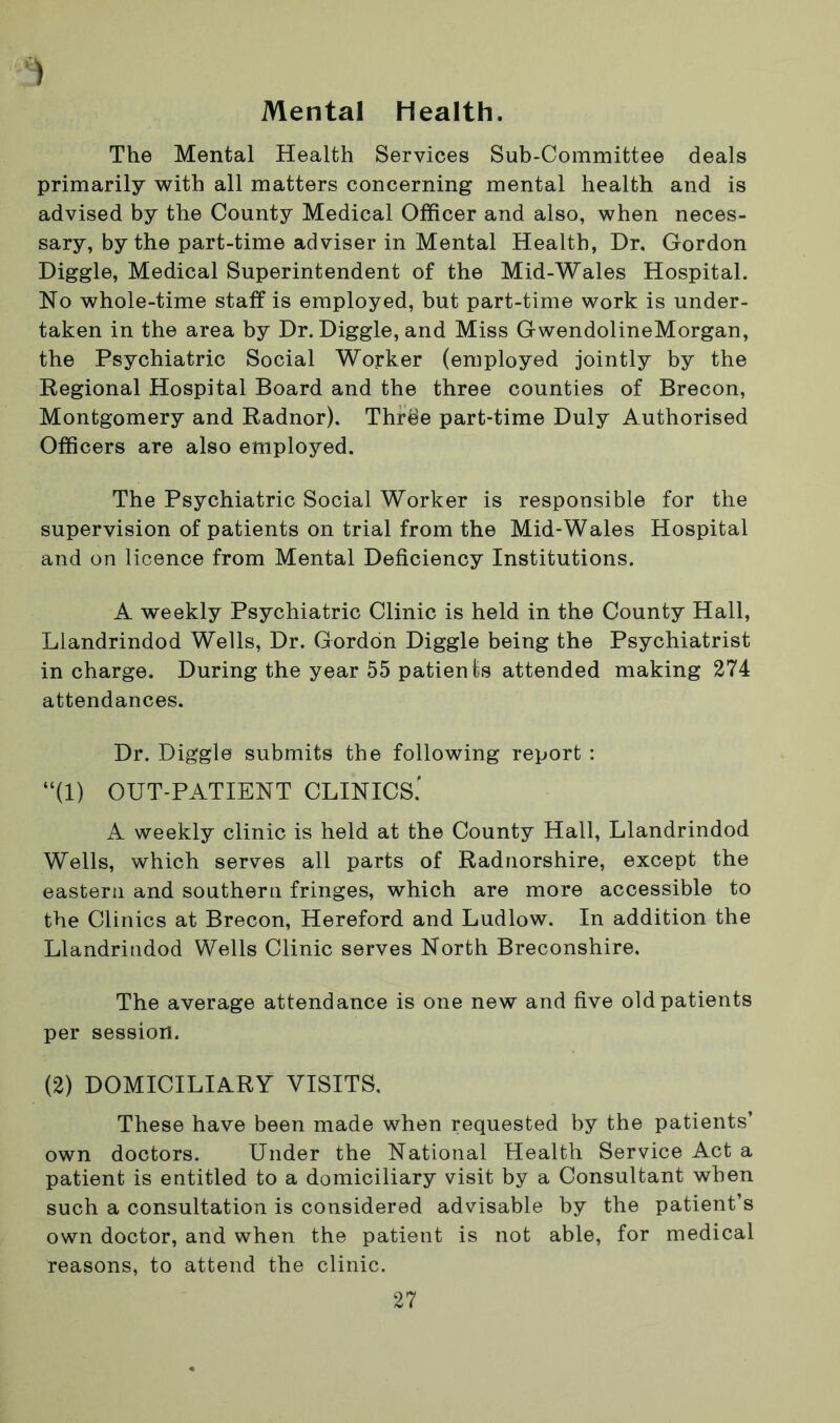 Mental Health. ) The Mental Health Services Sub-Committee deals primarily with all matters concerning mental health and is advised by the County Medical Officer and also, when neces- sary, by the part-time adviser in Mental Health, Dr. Gordon Diggle, Medical Superintendent of the Mid-Wales Hospital. No whole-time staff is employed, but part-time work is under- taken in the area by Dr. Diggle, and Miss GwendolineMorgan, the Psychiatric Social Worker (employed jointly by the Regional Hospital Board and the three counties of Brecon, Montgomery and Radnor). Thrbe part-time Duly Authorised Officers are also employed. The Psychiatric Social Worker is responsible for the supervision of patients on trial from the Mid-Wales Hospital and on licence from Mental Deficiency Institutions. A weekly Psychiatric Clinic is held in the County Hall, Llandrindod Wells, Dr. Gordon Diggle being the Psychiatrist in charge. During the year 55 patients attended making 274 attendances. Dr. Diggle submits the following report : “(1) OUT-PATIENT CLINICS.' A weekly clinic is held at the County Hall, Llandrindod Wells, which serves all parts of Radnorshire, except the eastern and southern fringes, which are more accessible to the Clinics at Brecon, Hereford and Ludlow. In addition the Llandrindod Wells Clinic serves North Breconshire. The average attendance is one new and five old patients per session. (2) DOMICILIARY VISITS. These have been made when requested by the patients’ own doctors. Under the National Health Service Act a patient is entitled to a domiciliary visit by a Consultant when such a consultation is considered advisable by the patient’s own doctor, and when the patient is not able, for medical reasons, to attend the clinic.