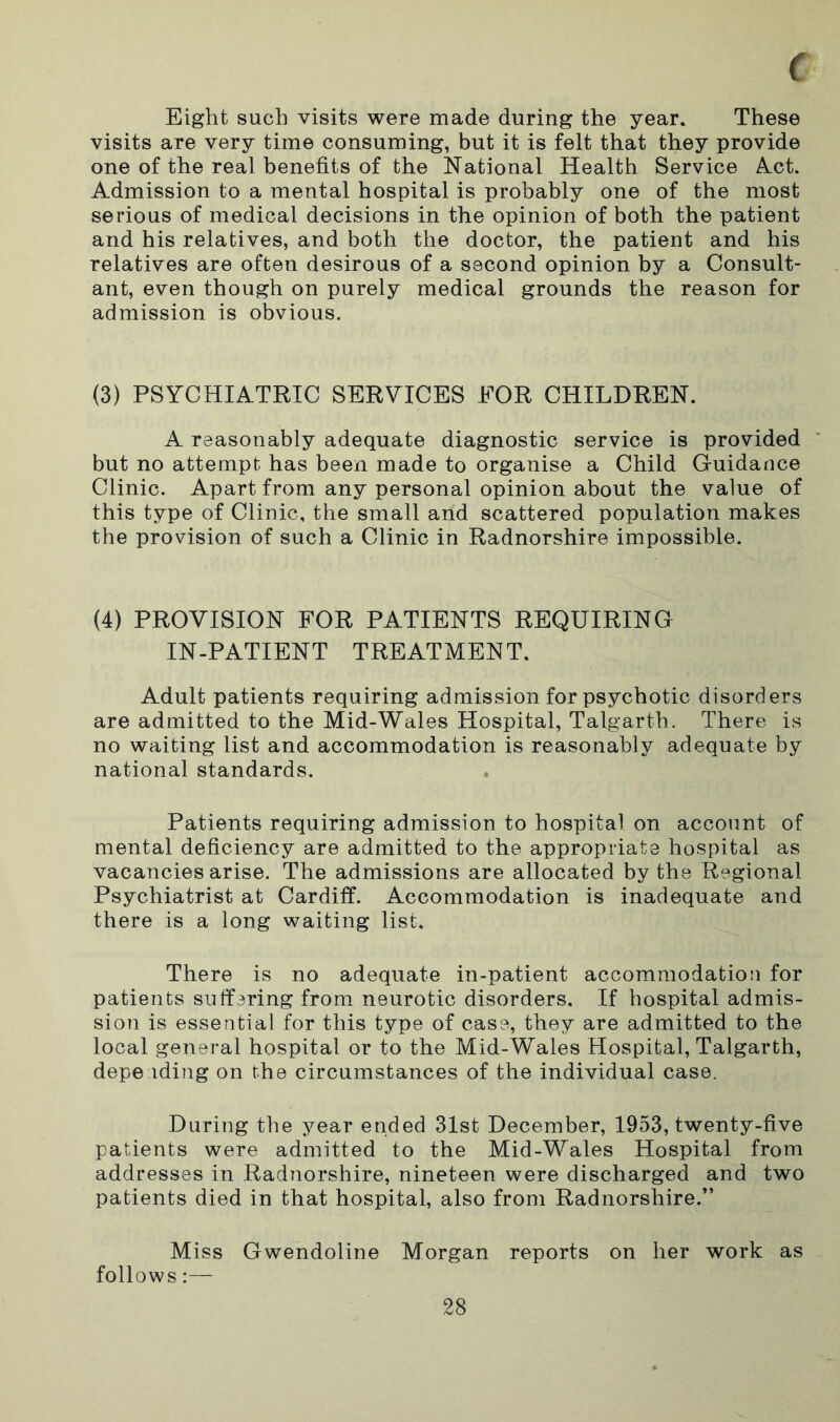 Eight such visits were made during the year. These visits are very time consuming, but it is felt that they provide one of the real benefits of the National Health Service Act. Admission to a mental hospital is probably one of the most serious of medical decisions in the opinion of both the patient and his relatives, and both the doctor, the patient and his relatives are often desirous of a second opinion by a Consult- ant, even though on purely medical grounds the reason for admission is obvious. (3) PSYCHIATRIC SERVICES FOR CHILDREN. A reasonably adequate diagnostic service is provided but no attempt has been made to organise a Child Guidance Clinic. Apart from any personal opinion about the value of this type of Clinic, the small and scattered population makes the provision of such a Clinic in Radnorshire impossible. (4) PROVISION FOR PATIENTS REQUIRING IN-PATIENT TREATMENT. Adult patients requiring admission for psychotic disorders are admitted to the Mid-Wales Hospital, Talgarth. There is no waiting list and accommodation is reasonably adequate by national standards. Patients requiring admission to hospital on account of mental deficiency are admitted to the appropriate hospital as vacancies arise. The admissions are allocated by the Regional Psychiatrist at Cardiff. Accommodation is inadequate and there is a long waiting list. There is no adequate in-patient accommodation for patients suffering from neurotic disorders. If hospital admis- sion is essential for this type of case, they are admitted to the local general hospital or to the Mid-Wales Hospital, Talgarth, depending on the circumstances of the individual case. During the year ended 31st December, 1953, twenty-five patients were admitted to the Mid-Wales Hospital from addresses in Radnorshire, nineteen were discharged and two patients died in that hospital, also from Radnorshire.” Miss Gwendoline Morgan reports on her work as follows:—