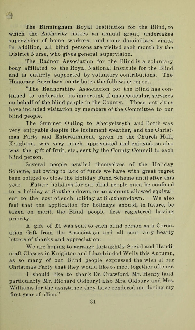 ) The Birmingham Royal Institution for the Blind, to which the Authority makes an annual grant, undertakes supervision of home workers, and some domiciliary visits, In addition, all blind persons are visited each month by the District Nurse, who gives general supervision. The Radnor Association for the Blind is a voluntary body affiliated to the Royal National Institute for the Blind and is entirely supported by voluntary contributions. The Honorary Secretary contributes the following report. “The Radnorshire Association for the Blind has con- tinued to undertake its important, if unspectacular, services on behalf of the blind people in the County. These activities have included visitation by members of the Committee to our blind people. The Summer Outing to Aberystwyth and Borth was very enjoyable despite the inclement weather, and the Christ- mas Party and Entertainment, given in the Church Hall, Knighton, was very much appreciated and enjoyed, so also was the gift of fruit, etc., sent by the County Council to each blind person. Several people availed themselves of the Holiday Scheme, but owing to lack of funds we have with great regret been obliged to close the Holiday Fund Scheme until after this year. Future holidays for our blind people must be confined to a holiday at Southerndown, or an amount allowed equival- ent to the cost of such holiday at Southerndown. We also feel that the application for holidays should, in future, be taken on merit, the Blind people first registered having priority. A gift of £1 was sent to each blind person as a Coron- ation Gift from the Association and all sent very hearty letters of thanks and appreciation. We are hoping to arrange fortnightly Social and Handi- craft Classes in Knighton and Llandrindod Wells this Autumn, as so many of our Blind people expressed the wish at our Christmas Party that they would like to meet together oftener. I should like to thank Dr. Crawford, Mr. Henry (and particularly Mr. Richard Oldbury) also Mrs. Oldbury and Mrs. Williams for the assistance they have rendered me during my first year of office.”