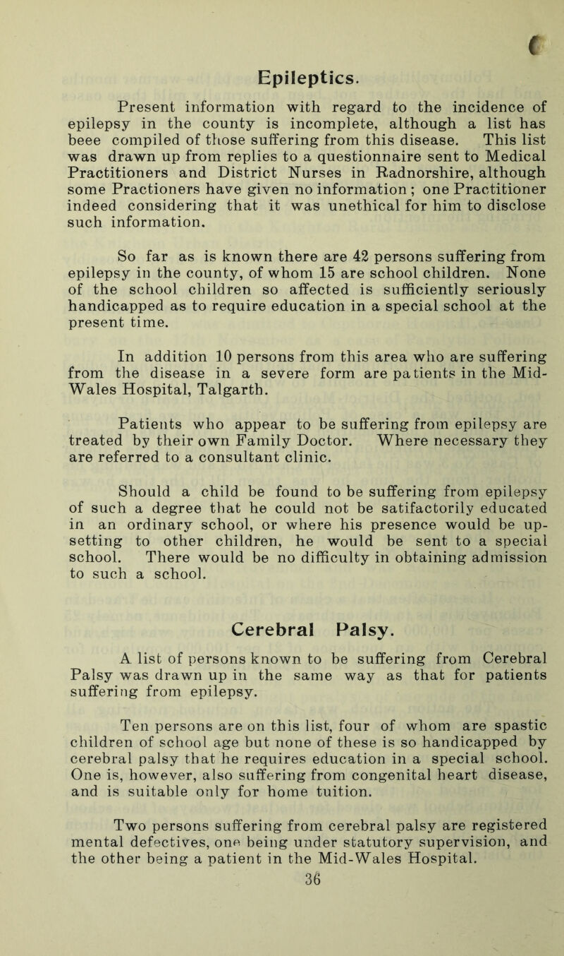 f Epileptics. Present information with regard to the incidence of epilepsy in the county is incomplete, although a list has beee compiled of those suffering from this disease. This list was drawn up from replies to a questionnaire sent to Medical Practitioners and District Nurses in Radnorshire, although some Practioners have given no information ; one Practitioner indeed considering that it was unethical for him to disclose such information. So far as is known there are 42 persons suffering from epilepsy in the county, of whom 15 are school children. None of the school children so affected is sufficiently seriously handicapped as to require education in a special school at the present time. In addition 10 persons from this area who are suffering from the disease in a severe form are patients in the Mid- Wales Hospital, Talgarth. Patients who appear to be suffering from epilepsy are treated by their own Family Doctor. Where necessary they are referred to a consultant clinic. Should a child be found to be suffering from epilepsy of such a degree that he could not be satifactorily educated in an ordinary school, or where his presence would be up- setting to other children, he would be sent to a special school. There would be no difficulty in obtaining admission to such a school. Cerebral Palsy. A list of persons known to be suffering from Cerebral Palsy was drawn up in the same way as that for patients suffering from epilepsy. Ten persons are on this list, four of whom are spastic children of school age but none of these is so handicapped by cerebral palsy that he requires education in a special school. One is, however, also suffering from congenital heart disease, and is suitable only for home tuition. Two persons suffering from cerebral palsy are registered mental defectives, one being under statutory supervision, and the other being a patient in the Mid-Wales Hospital.