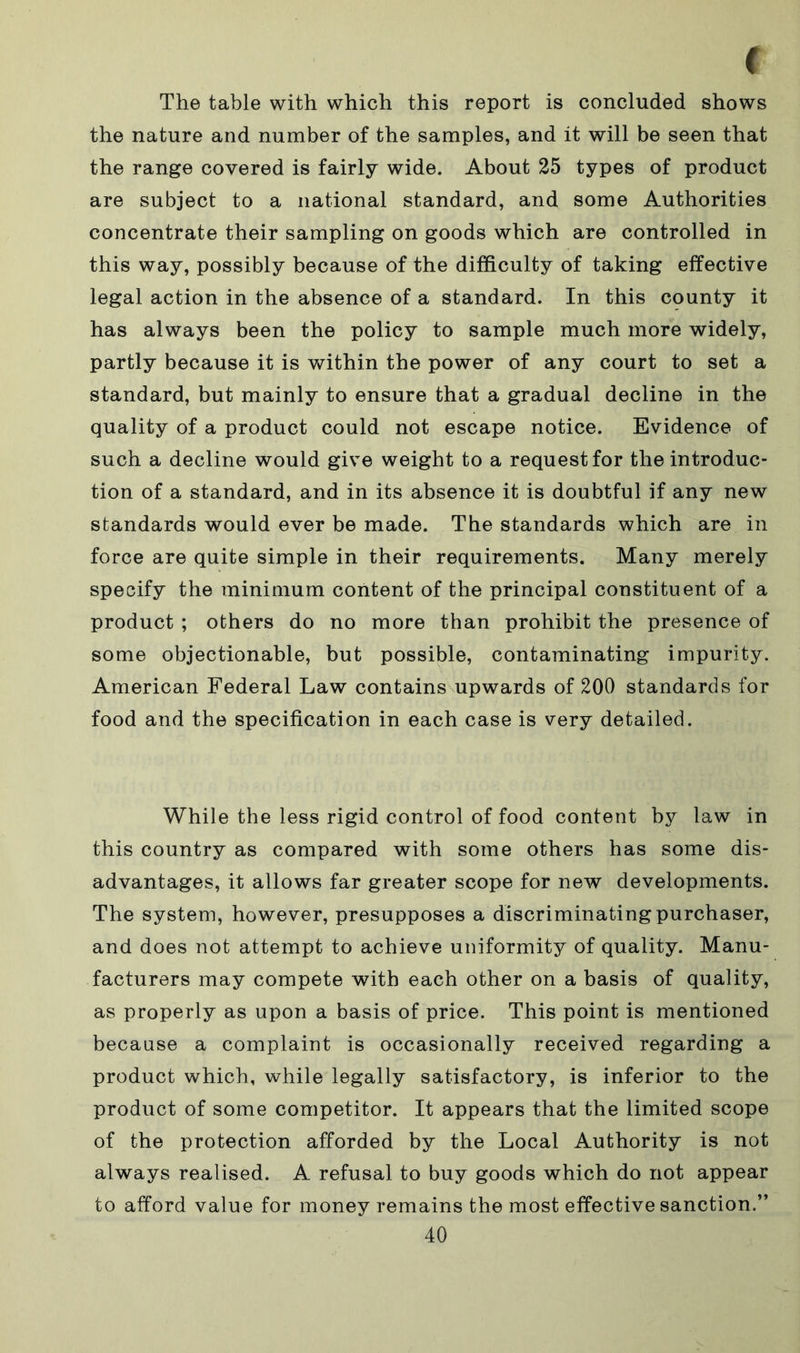 The table with which this report is concluded shows the nature and number of the samples, and it will be seen that the range covered is fairly wide. About 25 types of product are subject to a national standard, and some Authorities concentrate their sampling on goods which are controlled in this way, possibly because of the difficulty of taking effective legal action in the absence of a standard. In this county it has always been the policy to sample much more widely, partly because it is within the power of any court to set a standard, but mainly to ensure that a gradual decline in the quality of a product could not escape notice. Evidence of such a decline would give weight to a request for the introduc- tion of a standard, and in its absence it is doubtful if any new standards would ever be made. The standards which are in force are quite simple in their requirements. Many merely specify the minimum content of the principal constituent of a product ; others do no more than prohibit the presence of some objectionable, but possible, contaminating impurity. American Federal Law contains upwards of 200 standards for food and the specification in each case is very detailed. While the less rigid control of food content by law in this country as compared with some others has some dis- advantages, it allows far greater scope for new developments. The system, however, presupposes a discriminating purchaser, and does not attempt to achieve uniformity of quality. Manu- facturers may compete with each other on a basis of quality, as properly as upon a basis of price. This point is mentioned because a complaint is occasionally received regarding a product which, while legally satisfactory, is inferior to the product of some competitor. It appears that the limited scope of the protection afforded by the Local Authority is not always realised. A refusal to buy goods which do not appear to afford value for money remains the most effective sanction.”