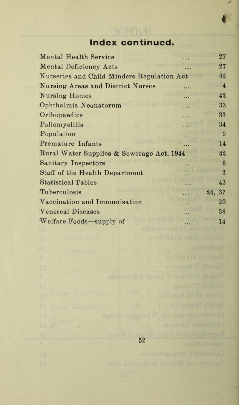 Index continued r Mental Health Service ... 27 Mental Deficiency Acts ... 27 Nurseries and Child Minders Regulation Act 42 Nursing Areas and District Nurses ... 4 Nursing Homes ... 42 Ophthalmia Neonatorum ... 33 Orthopaedics ... 33 Poliomyelitis ... 34 Population ... 9 Premature Infants ... 14 Rural Water Supplies & Sewerage Act, 1944 42 Sanitary Inspectors ... 6 Staff of the Health Department ... 3 Statistical Tables ... 43 Tuberculosis ... 24, 37 Vaccination and Immunisation ... 20 Venereal Diseases ... 38 Welfare Foods—supply of ... 14