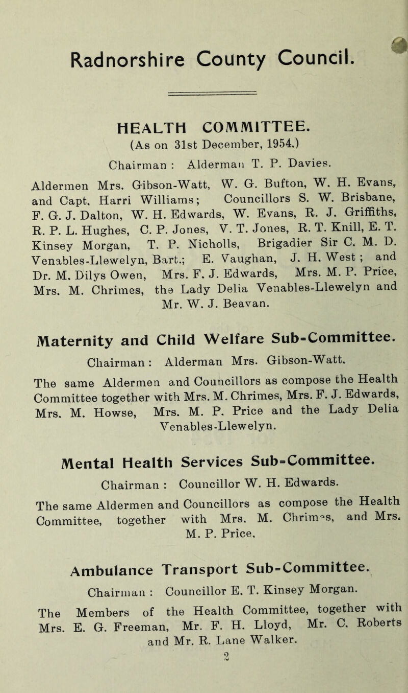 HEALTH COMMITTEE. (As on 31st December, 1954.) Chairman : Alderman T. P. Davies. Aldermen Mrs. Gibson-Watt, W. G. Bufton, W, H. Evans, and Capt, Harri Williams; Councillors S. W. Brisbane, F. G. J. Dalton, W. H. Edwards, W. Evans, R. J. Griffiths, R. P. L. Hughes, C. P. Jones, V. T. Jones, R. T. Knill, E. T. Kinsey Morgan, T. P. Nicholls, Brigadier Sir C. M. D. Venables-Llewelyn, Bart.; E. Vaughan, J. H. West ; and Dr. M. Dilys Owen, Mrs. F. J. Edwards, Mrs. M. P. Price, Mrs. M. Chrimes, the Lady Delia Venables-Llewelyn and Mr. W. J. Beavan. Maternity and Child Welfare Sub-Committee. Chairman: Alderman Mrs. Gibson-Watt. The same Aldermen and Councillors as compose the Health Committee together with Mrs. M. Chrimes, Mrs. F. J. Edwards, Mrs. M. Howse, Mrs. M. P. Price and the Lady Delia Venables-Llewelyn. Mental Health Services Sub-Committee. Chairman : Councillor W. H. Edwards. The same Aldermen and Councillors as compose the Health Committee, together with Mrs. M. Chrimes, and Mrs. M. P. Price, Ambulance Transport Sub-Committee. Chairman : Councillor E. T. Kinsey Morgan. The Members of the Health Committee, together with Mrs. E. G. Freeman, Mr. F. H. Lloyd, Mr. C. Roberts and Mr. R. Lane Walker. 9