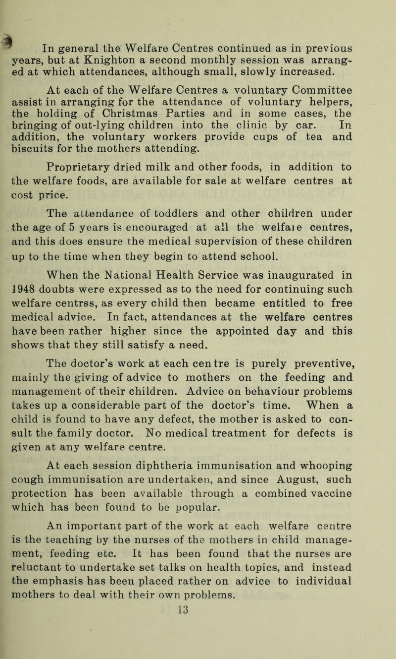 In general the Welfare Centres continued as in previous years, but at Knighton a second monthly session was arrang- ed at which attendances, although small, slowly increased. At each of the Welfare Centres a voluntary Committee assist in arranging for the attendance of voluntary helpers, the holding of Christmas Parties and in some cases, the bringing of out-lying children into the clinic by car. In addition, the voluntary workers provide cups of tea and biscuits for the mothers attending. Proprietary dried milk and other foods, in addition to the welfare foods, are available for sale at welfare centres at cost price. The attendance of toddlers and other children under the age of 5 years is encouraged at all the welfaie centres, and this does ensure the medical supervision of these children up to the time when they begin to attend school. When the National Health Service was inaugurated in 1948 doubts were expressed as to the need for continuing such welfare centrss, as every child then became entitled to free medical advice. In fact, attendances at the welfare centres have been rather higher since the appointed day and this shows that they still satisfy a need. The doctor’s work at each centre is purely preventive, mainly the giving of advice to mothers on the feeding and management of their children. Advice on behaviour problems takes up a considerable part of the doctor’s time. When a child is found to have any defect, the mother is asked to con- sult the family doctor. No medical treatment for defects is given at any welfare centre. At each session diphtheria immunisation and whooping cough immunisation are undertaken, and since August, such protection has been available through a combined vaccine which has been found to be popular. An important part of the work at each welfare centre is the teaching by the nurses of the mothers in child manage- ment, feeding etc. It has been found that the nurses are reluctant to undertake set talks on health topics, and instead the emphasis has been placed rather on advice to individual mothers to deal with their own problems.