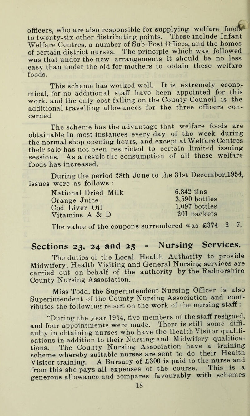 officers, who are also responsible for supplying welfare foodV' to twenty-six other distributing points. These include Infant Welfare Centres, a number of Sub-Post Offices, and the homes of certain district nurses. The principle which was followed was that under the new arrangements it should be no less easy than under the old for mothers to obtain these welfare foods. This scheme has worked well. It is extremely econo- mical, for no additional staff have been appointed for this work, and the only cost falling on the County Council is the additional travelling allowances for the three officers con- cerned. The scheme has the advantage that welfare foods are obtainable in most instances every day of the week during the normal shop opening hours, and except at Welfare Centres their sale has not been restricted to certain limited issuing sessions. As a result the consumption of all these welfare foods has increased. During the period 28th June to the 31st December,1954, issues were as follows : National Dried Milk Orange Juice Cod Liver Oil Vitamins A & D 6,842 tins 3,590 bottles 1,097 bottles 201 packets The value of the coupons surrendered was £374 2 7. Sections 23, 24 and 25 = Nursing Services. The duties of the Local Health Authority to provide Midwifery, Health Visiting and General Nursing services are carried out on behalf of the authority by the Radnorshire County Nursing Association. Miss Todd, the Superintendent Nursing Officer is also Superintendent of the County Nursing Association and cont- ributes the following report on the work of the nursing staff : “During the year 1954, five members of the staff resigned, and four appointments were made. There is still some diffi- culty in obtaining nurses who have the Health Visitor qualifi- cations in addition to their Nursing and Midwifery qualifica- tions. The County Nursing Association have a training scheme whereby suitable nurses are sent to do their Health Visitor training. A Bursary of £300 is paid to the nurse and from this she pays all expenses of the course. This is a generous allowance and compares favourably with schemes