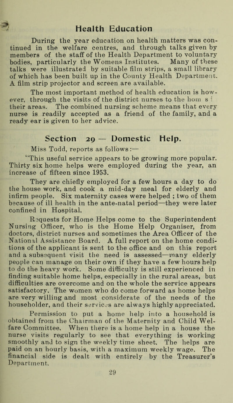 Health Education During the year education on health matters was con- tinued in the welfare centres, and through talks given by members of the staff of the Health Department to voluntary bodies, particularly the Womens Institutes. Many of these talks were illustrated by suitable film strips, a small library of which has been built up in the County Health Department. A film strip projector and screen are available. The most important method of health education is how- ever, through the visits of the district nurses to the horn s i their areas. The combined nursing scheme means that every nurse is readily accepted as a friend of the family, and a ready ear is given to her advice. Section 29 — Domestic Help. Miss Todd, reports as follows:— “This useful service appears to be growing more popular. Thirty six home helps were employed during the year, an increase of fifteen since 1953. They are chiefly employed for a few hours a day to do the house work, and cook a mid-day meal for elderly and infirm people. Six maternity cases were helped ; two of them because of ill health in the ante-natal period—they were later confined in Hospital. Requests for Home Helps come to the Superintendent Nursing Officer, who is the Home Help Organiser, from doctors, district nurses and sometimes the Area Officer of the National Assistance Board. A full report on the home condi- tions of the applicant is sent to the office and on this report and a subsequent visit the need is assessed—many elderly people can manage on their own if they have a few hours help to do the heavy work. Some difficulty is still experienced in finding suitable home helps, especially in the rural areas, but difficulties are overcome and on the whole the service appears satisfactory. The women who do come forward as home helps are very willing and most considerate of the needs of the householder, and their services are always highly appreciated. Permission to put a home help into a household is obtained from the Chairman of the Maternity and Child Wel- fare Committee. When there is a home help in a house the nurse visits regularly to see that everything is working smoothly and to sign the weekly time sheet. The helps are paid on an hourly basis, with a maximum weekly wage. The financial side is dealt with entirely by the Treasurer’s Department.