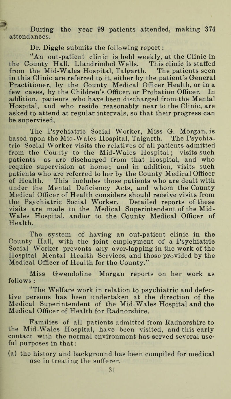 During the year 99 patients attended, making 374 attendances. Dr. Diggle submits the following report: “An out-patient clinic is held weekly, at the Clinic in the County Hall, Llandrindod Wells. This clinic is staffed from the Mid-Wales Hospital, Talgarth. The patients seen in this Clinic are referred to it, either by the patient’s General Practitioner, by the County Medical Officer Health, or in a few cases, by the Children’s Officer, or Probation Officer. In addition, patients who have been discharged from the Mental Hospital, and who reside reasonably near to the Clinic, are asked to attend at regular intervals, so that their progress can be supervised. The Psychiatric Social Worker, Miss G. Morgan, is based upon the Mid-Wales Hospital, Talgarth. The Psychia- tric Social Worker visits the relatives of all patients admitted from the County to the Mid-Wales Hospital; visits such patients as are discharged from that Hospital, and who require supervision at home; and in addition, visits such patients who are referred to her by the County Medical Officer of Health. This includes those patients who are dealt with under the Mental Deficiency Acts, and whom the County Medical Officer of Health considers should receive visits from the Psychiatric Social Worker. Detailed reports of these visits are made to the Medical Superintendent of the Mid- Wales Hospital, and/or to the County Medical Officer of Health. The system of having an out-patient clinic in the County Hall, with the joint employment of a Psychiatric Social Worker prevents any over-lapping in the work of the Hospital Mental Health Services, and those provided by the Medical Officer of Health for the County.” Miss Gwendoline Morgan reports on her work as follows : “The Welfare work in relation to psychiatric and defec- tive persons has been undertaken at the direction of the Medical Superintendent of the Mid-Wales Hospital and the Medical Officer of Health for Radnorshire. Families of all patients admitted from Radnorshire to the Mid-Wales Hospital, have been visited, and this early contact with the normal environment has served several use- ful purposes in that: (a) the history and background has been compiled for medical use in treating the sufferer.