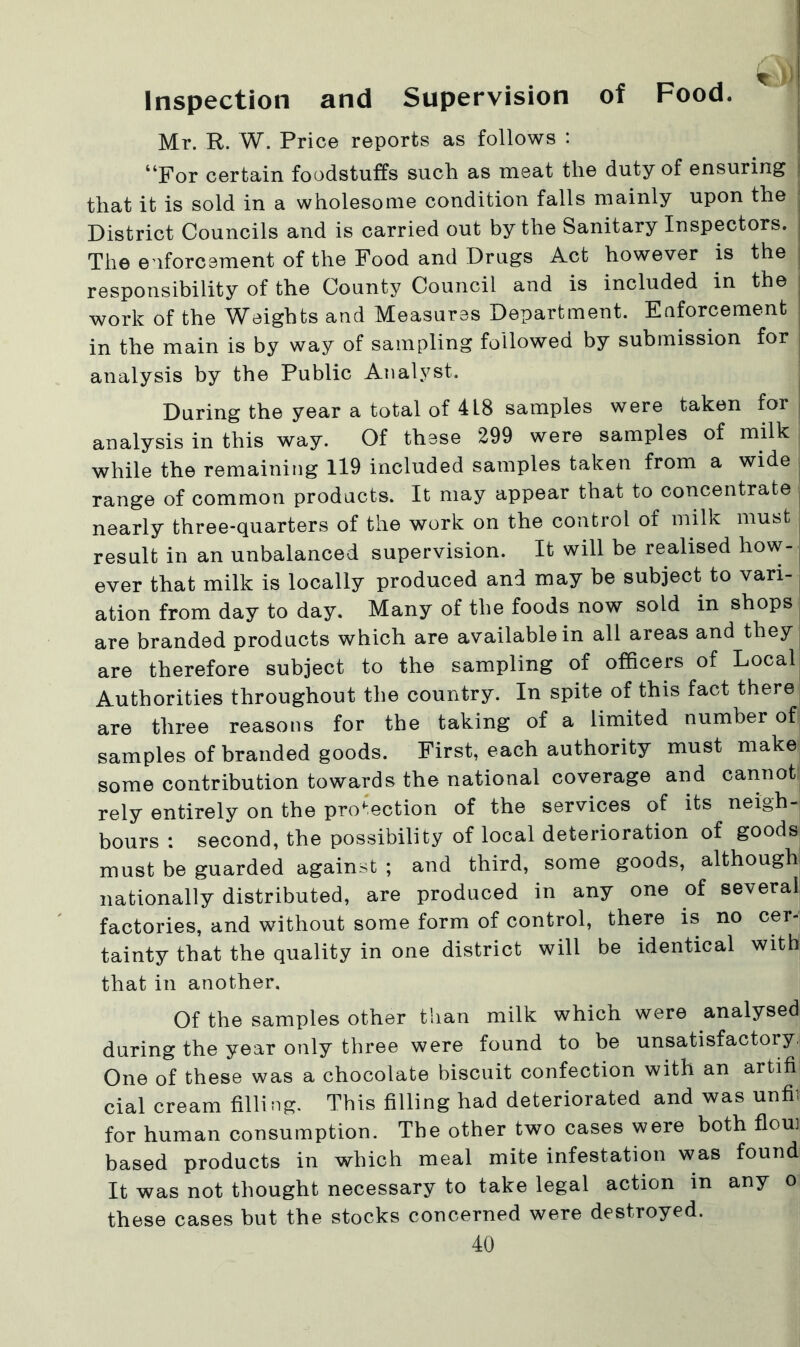 Inspection and Supervision of Food. Mr. R. W. Price reports as follows : “For certain foodstuffs such as meat the duty of ensuring | that it is sold in a wholesome condition falls mainly upon the j District Councils and is carried out by the Sanitary Inspectors. | The enforcement of the Food and Drugs Act however is the; responsibility of the County Council and is included in the . work of the Weights and Measures Department. Enforcement ; in the main is by way of sampling followed by submission for j analysis by the Public Analyst. During the year a total of 4L8 samples were taken for analysis in this way. Of these 299 were samples of milk while the remaining 119 included samples taken from a wide range of common products. It may appear that to concentrate nearly three-quarters of the work on the control of milk must result in an unbalanced supervision. It will be realised how- ever that milk is locally produced and may be subject to vari- ation from day to day. Many of the foods now sold in shops are branded products which are available in all areas and they are therefore subject to the sampling of officers of Local Authorities throughout the country. In spite of this fact there are three reasons for the taking of a limited number of samples of branded goods. First, each authority must make some contribution towards the national coverage and cannot rely entirely on the protection of the services of its neigh- bours : second, the possibility of local deterioration of goods must be guarded against ; and third, some goods, although nationally distributed, are produced in any one of several factories, and without some form of control, there is no cer- tainty that the quality in one district will be identical with that in another. Of the samples other than milk which were analysed during the year only three were found to be unsatisfactory. One of these was a chocolate biscuit confection with an artifi cial cream filling. This filling had deteriorated and was unfii for human consumption. The other two cases were both fioui based products in which meal mite infestation was found It was not thought necessary to take legal action in any o these cases but the stocks concerned were destroyed.