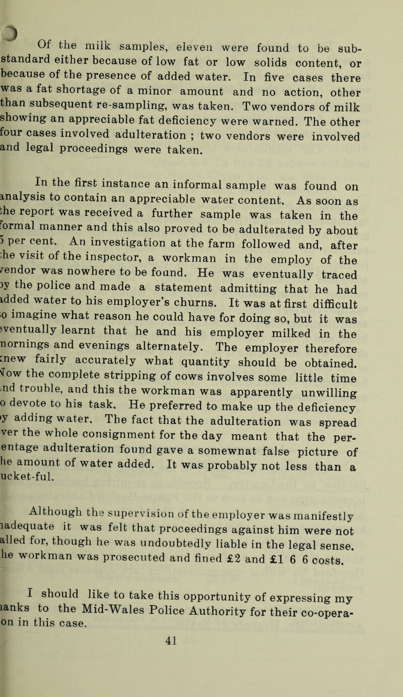 Of the milk samples, eleven were found to be sub- standard either because of low fat or low solids content, or because of the presence of added water. In five cases there was a fat shortage of a minor amount and no action, other than subsequent re-sampling, was taken. Two vendors of milk showing an appreciable fat deficiency were warned. The other four cases involved adulteration ; two vendors were involved and legal proceedings were taken. In the first instance an informal sample was found on analysis to contain an appreciable water content. As soon as bhe report was received a further sample was taken in the formal manner and this also proved to be adulterated by about 5 per cent. An investigation at the farm followed and, after ;he visit of the inspector, a workman in the employ of the vendor was nowhere to be found. He was eventually traced the police and made a statement admitting that he had idded water to his employer’s churns. It was at first difficult 0 imagine what reason he could have for doing so, but it was eventually learnt that he and his employer milked in the nornings and evenings alternately. The employer therefore mew fairly accurately what quantity should be obtained. sTow the complete stripping of cows involves some little time nd trouble, and this the workman was apparently unwilling o devote to his task. He preferred to make up the deficiency >y adding water. The fact that the adulteration was spread ver the whole consignment for the day meant that the per- entage adulteration found gave a somewnat false picture of he amount of water added. It was probably not less than a ucket-ful. Although the supervision of the employer was manifestly ladequate it was felt that proceedings against him were not ailed for, though he was undoubtedly liable in the legal sense, lie workman was prosecuted and fined £2 and £16 6 costs. I should like to take this opportunity of expressing my lanks to the Mid-Wales Police Authority for their co-opera- on in this case.