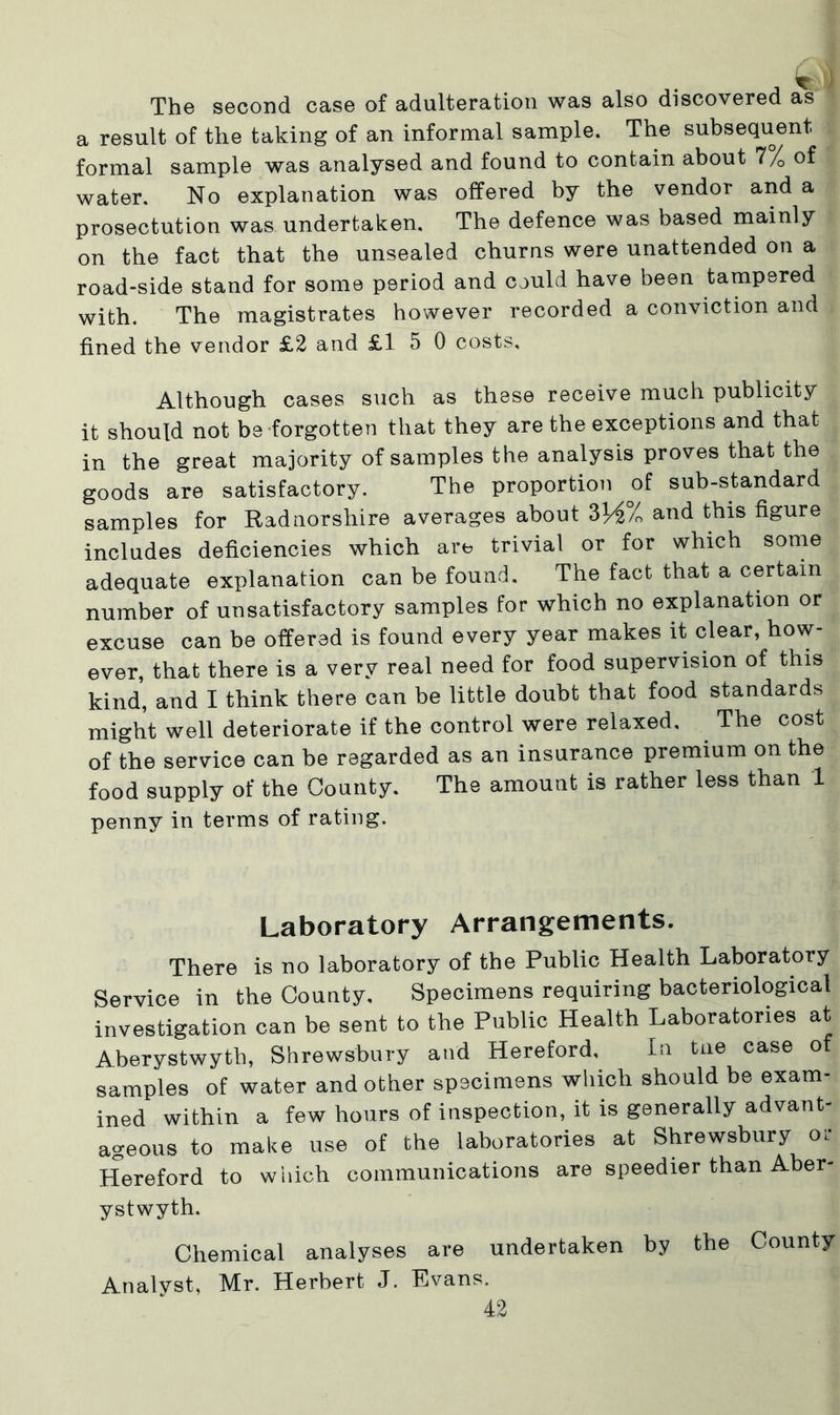 The second case of adulteration was also discovered as a result of the taking of an informal sample. The subsequent formal sample was analysed and found to contain about 1 /0 of water. No explanation was offered by the vendor and a prosectution was undertaken. The defence was based mainly on the fact that the unsealed churns were unattended on a road-side stand for some period and could have been tampered with. The magistrates however recorded a conviction and fined the vendor £2 and £15 0 costs. Although cases such as these receive much publicity it should not be forgotten that they are the exceptions and that in the great majority of samples the analysis proves that the goods are satisfactory. The proportion of sub-standard samples for Radnorshire averages about 3ViL and this figure includes deficiencies which are trivial or for which some adequate explanation can be found. The fact that a certain number of unsatisfactory samples for which no explanation or excuse can be offered is found every year makes it clear, how- ever, that there is a very real need for food supervision of this kind, and I think there can be little doubt that food standards might well deteriorate if the control were relaxed. The cost of the service can be regarded as an insurance premium on the food supply of the County. The amount is rather less than 1 penny in terms of rating. Laboratory Arrangements. There is no laboratory of the Public Health Laboratory Service in the County, Specimens requiring bacteriological investigation can be sent to the Public Health Laboratories at Aberystwyth, Shrewsbury and Hereford, In the case of samples of water and other specimens which should be exam- ined within a few hours of inspection, it is generally advant- ageous to make use of the laboratories at Shrewsbury or Hereford to which communications are speedier than Aber- ystwyth. Chemical analyses are undertaken by the County Analyst, Mr. Herbert J. Evans.
