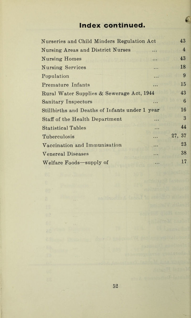 Index continued Nurseries and Child Minders Regulation Act 43 Nursing Areas and District Nurses ... 4 Nursing Homes ... 43 Nursing Services ... 18 Population ... 9 Premature Infants ... 15 Rural Water Supplies & Sewerage Act, 1944 43 Sanitary Inspectors ... 6 Stillbirths and Deaths of Infants under 1 year 16 Staff of the Health Department ... 3 Statistical Tables ... 44 Tuberculosis ... 27, 37 Vaccination and Immunisation ... 23 Venereal Diseases ... 38 Welfare Foods—supply of ... 17