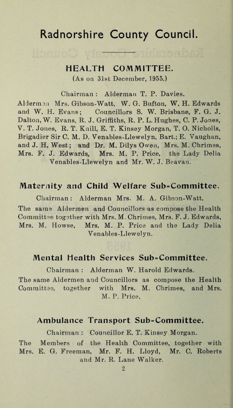 HEALTH COMMITTEE. (As on 31st December, 1955.) Chairman : Alderman T. P. Davies. Aldermen Mrs. Gibson-Watt, W. G. Bufton, W. H. Edwards and W, H. Evans; Councillors S. W. Brisbane, F. G. J. Dalton, W. Evans, R. J. Griffiths, R. P. L. Hughes, C. P. Jones, V. T. Jones, R. T. Knill, E. T. Kinsey Morgan, T. O. Nicholls, Brigadier Sir C. M. D. Venables-Llewelyn, Bart.; E. Vaughan, and J. H. West; and Dr. M. Dilys Owen, Mrs, M. Chrimes, Mrs. F. J. Edwards, Mrs. M. P. Price, the Lady Delia Venables-Llewelyn and Mr. W. J. Beavan. Maternity and Child Welfare Subcommittee. Chairman: Alderman Mrs. M. A. Gibson-Watt, The same Aldermen and Councillors as compose the Health Committee together with Mrs. M. Chrimes, Mrs. F. J. Edwards, Mrs. M. Howse, Mrs. M. P. Price and the Lady Delia Venables-Llewelyn. Mental Health Services Subcommittee. Chairman : Alderman W. Harold Edwards. The same Aldermen and Councillors as compose the Health Committee, together with Mrs. M. Chrimes, and Mrs. M. P. Price. Ambulance Transport Subcommittee. Chairman : Councillor E. T. Kinsey Morgan. The Members of the Health Committee, together with Mrs. E. G. Freeman, Mr. F. H. Lloyd, Mr. C. Roberts and Mr. R. Lane Walker.