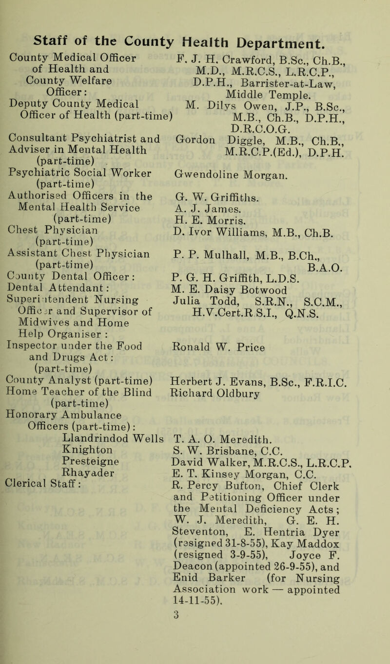 Staff of the County Health Department. County Medical Officer of Health and County Welfare Officer : Deputy County Medical Officer of Health (part-time) Consultant Psychiatrist and Adviser in Mental Health (part-time) Psychiatric Social Worker (part-time) Authorised Officers in the Mental Health Service (part-time) Chest Physician (part-time) Assistant Chest Physician (part-time) County Dental Officer: Dental Attendant: Superintendent Nursing Officer and Supervisor of Midwives and Home Help Organiser : Inspector under the Food and Drugs Act : (part-time) County Analyst (part-time) Home Teacher of the Blind (part-time) Honorary Ambulance Officers (part-time): Llandrindod Wells Knighton Presteigne Rhayader Clerical Staff: F. J. H. Crawford, B.Sc., Ch.B., M.D., M.R.C.S., L.R.C.P., D.P.H., Barrister-at-Law, Middle Temple. M. Dilys Owen, J.P., B.Sc., M.B., Ch.B., D.P.H., D.R.C.O.G. Gordon Diggle, M.B., Ch.B,, M.R.C.P.(Ed.), D.P.H. Gwendoline Morgan. G. W. Griffiths. A. J. James. H. E. Morris. D. Ivor Williams, M.B., Ch.B. P. P. Mulhall, M.B, B.Ch., B.A.O. P. G. H. Griffith, L.D.S. M. E. Daisy Botwood Julia Todd, S.R.N., S.C.M., H.V.Cert.R S.I., Q.N.S. Ronald W. Price Herbert J. Evans, B.Sc., F.R.I.C. Richard Oldbury T. A. O. Meredith. S. W. Brisbane, C.C. David Walker, M.R.C.S., L.R.C.P. E. T. Kinsey Morgan, C.C. R. Percy Bufton, Chief Clerk and Petitioning Officer under the Mental Deficiency Acts; W. J. Meredith, G. E. H. Steventon, E. Hentria Dyer (resigned 31-8-55), Kay Maddox (resigned 3-9-55), Joyce F. Deacon (appointed 26-9-55), and Enid Barker (for Nursing Association work — appointed 14-11-55).