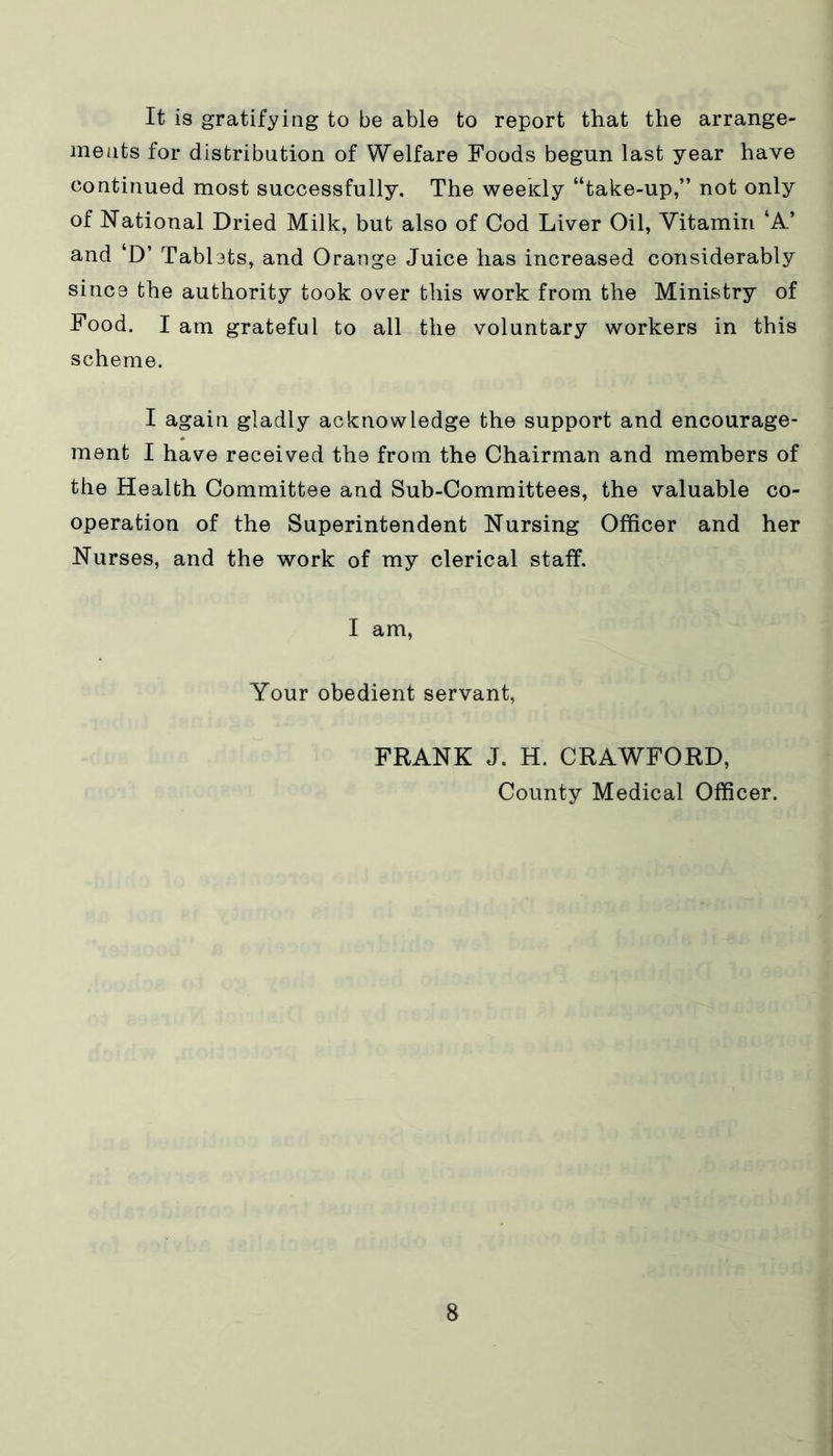 It is gratifying to be able to report that the arrange- ments for distribution of Welfare Foods begun last year have continued most successfully. The weekly “take-up,” not only of National Dried Milk, but also of Cod Liver Oil, Vitamin ‘A’ and ‘D’ Tablets, and Orange Juice has increased considerably since the authority took over this work from the Ministry of Food. I am grateful to all the voluntary workers in this scheme. I again gladly acknowledge the support and encourage- ment I have received the from the Chairman and members of the Health Committee and Sub-Committees, the valuable co- operation of the Superintendent Nursing Officer and her Nurses, and the work of my clerical staff. I am, Your obedient servant, FRANK J. H. CRAWFORD, County Medical Officer.