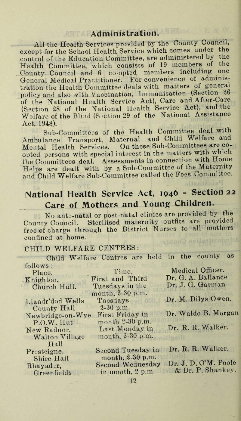 Administration. All the Health Services provided by the County Council, except for the School Health Service which comes under the control of the Education Committee, are administered by the Health Committee, which consists of 19 members of the County Council and 6 co-opted members including one General Medical Practitioner. For convenience of adminis- tration the Health Committee deals with matters of general policy and also with Vaccination, Immunisation (Section 26 of the National Health Service Act), Care and After-Care (Section 28 of the National Health Service Act), and the Welfare of the Blind (Section 29 of the National Assistance Act, 1948). Sub-Committees of the Health Committee deal with Ambulance Transport, Maternal and Child Welfare and Mental Health Services. On these Sub-Committees are co- opted persons with special interest in the matters with which the Committees deal. Assessments in connection with Home Helps are dealt with by a Sub-Committee of the Maternity and Child Welfare Sub-Committee called the Fees Committee. National Health Service Act, 1946 = Section 22 Care of Mothers and Young Children. No ante-natal or post-natal clinics are provided by the County Council. Sterilised maternity outfits are provided free of charge through the District Nurses to all mothers confined at home. CHILD WELFARE CENTRES: Child Welfare Centres are held in the county as follows : Place. Knighton, Church Hall. Llandr’dod Wells County Hall Newbridge-on-Wye P.O.W. Hut New Radnor, Walton Village Hall Presteigne, Shire Hail Rliayador, Greenfields Time. First and Third Tuesdays in the month, 2-30 p.m. Tuesdays 2-30 p.m. First Friday in month 2-30 p.m. Last Monday in month, 2-30 p.m. Second Tuesday in month, 2-30 p.m. Second Wednesday in month, 2 p.m. 12 Medical Officer. Dr. G. A. Ballance Dr. J. G. Garin an Dr. M. Dilys Owen. Dr. Waldo B. Morgan Dr. R. R. Walker. Dr. R. R. Walker. Dr. J. D. O’M. Poole & Dr. P. Shankey.