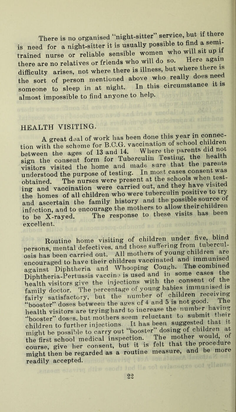 There is no organised “night-sitter” service, but if there is need for a night-sitter it is usually possible to find a semi- trained nurse or reliable sensible women who will sit up it there are no relatives or friends who will do so. Here again difficulty arises, not where there is illness, but where there is the sort of person mentioned above who really oes nee someone to sleep in at night. In this circumstance it is almost impossible to find anyone to help. HEALTH VISITING. A great deal of work has been done this year inoonn«- tion with the scheme for B.C.G. vacmnation of school ch ldren between the ages of 13 and 14 Where the parents did no^ sign the consent form for Tuberculin Testing, the health visitors visited the home and made sure that p understood the purpose of testing. In most cases consent was obtained. The nurses were present at the schools when test- ing and vaccination were carried out, and they have visited the homes of all children who were tuberculin positive to try and ascertain the family history and the possible °[ infection, and to encourage the mothers to allow their ch to be X-rayed. The response to these visits has been excellent. Routine home visiting of children under bye, blind persons, mental defectives, and those suffering from tubercul- osis has been carried out. All mothers of young children are encouraged to have their children vaccinated and immunised against Diphtheria and Whooping Cough. The combined Diphtheria-Pertussis vaccine is used arid m some cases the health visitors give the injections with the consent of the family doctor. The percentage of young babies immunised is fairly satisfactory, but the number of children receiving “booster” doses between the ages of 4 and 5 is not good. The health visitors are tryinghard to increase the number having “booster” doses, but mothers seem reluctant to submit their children to further injections. It has been ^ ’ might be possible to carryout “booster dosing of childien at the first school medical inspection. The mother would, o_ course, give her consent, but it is felt that the procedure might then be regarded as a routine measure, and be more readily accepted.