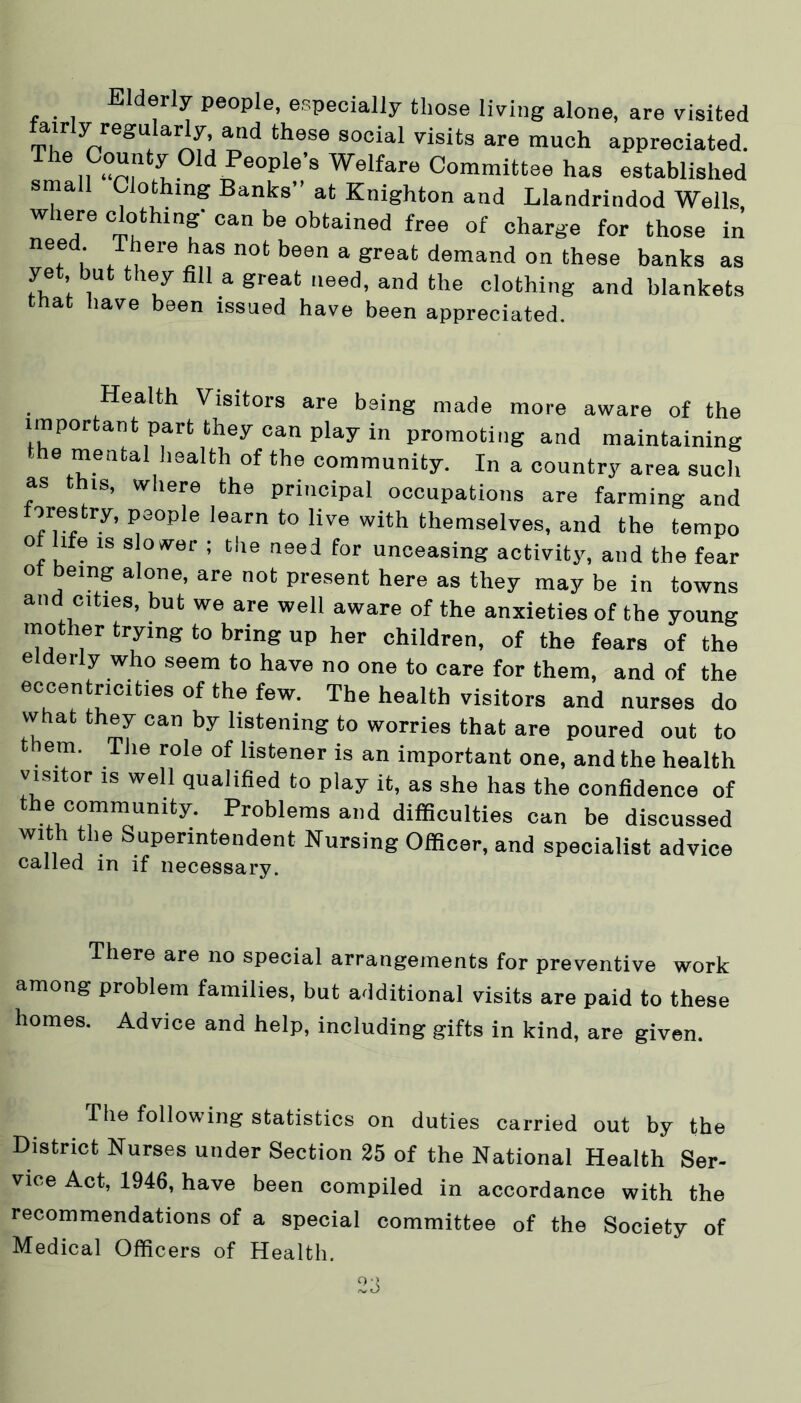Eldeily people, especially those living alone, are visited airly regularly, and these social visits are much appreciated. The County °ld People’s Welfare Committee has established small Clothing Banks” at Knighton and Llandrindod Wells, where clothing' can be obtained free of charge for those in need There has not been a great demand on these banks as yet but they fill a great need, and the clothing and blankets that have been issued have been appreciated. Health Visitors are being made more aware of the important part they can play in promoting and maintaining e menta lealth of the community. In a country area such as this, where the principal occupations are farming and ores try, people learn to live with themselves, and the tempo o ife is slower ; the need for unceasing activity, and the fear ot being alone, are not present here as they may be in towns and cities, but we are well aware of the anxieties of the young mother trying to bring up her children, of the fears of the elderly who seem to have no one to care for them, and of the eccentricities of the few. The health visitors and nurses do vvhat they can by listening to worries that are poured out to t em. The role of listener is an important one, and the health visitor is well qualified to play it, as she has the confidence of the community. Problems and difficulties can be discussed with the Superintendent Nursing Officer, and specialist advice called in if necessary. There are no special arrangements for preventive work among problem families, but additional visits are paid to these homes. Advice and help, including gifts in kind, are given. The following statistics on duties carried out by the District Nurses under Section 25 of the National Health Ser- vice Act, 1946, have been compiled in accordance with the recommendations of a special committee of the Society of Medical Officers of Health.