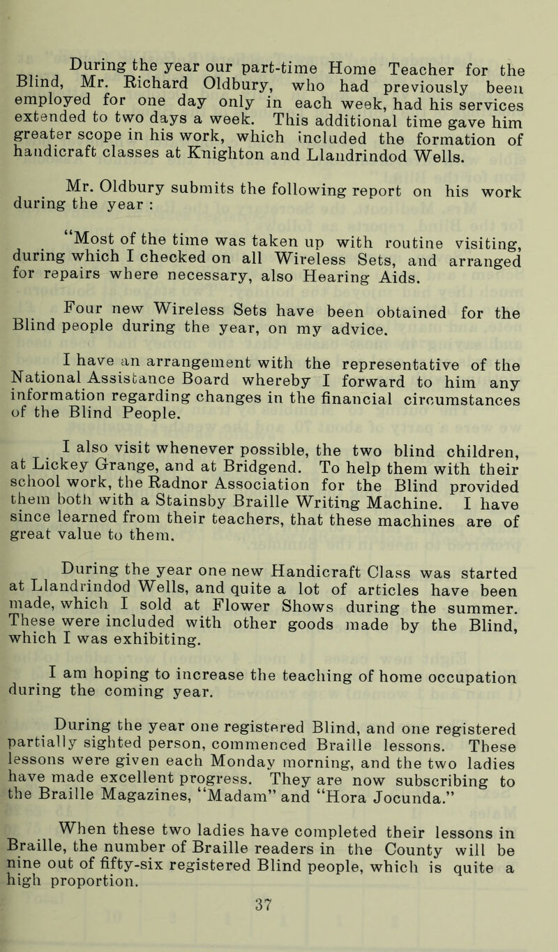 During the year our part-time Home Teacher for the Blind, Mr. Richard Oldbury, who had previously been employed for one day only in each week, had his services extended to two days a week. This additional time gave him greater scope in his work, which included the formation of handicraft classes at Knighton and Llandrindod Wells. Mr. Oldbury submits the following report on his work during the year : Most of the time was taken up with routine visiting, during which I checked on all Wireless Sets, and arranged for repairs where necessary, also Hearing Aids. Four new Wireless Sets have been obtained for the Blind people during the year, on my advice. I have an arrangement with the representative of the National Assistance Board whereby I forward to him any information regarding changes in the financial circumstances of the Blind People. I also visit whenever possible, the two blind children, at Lickey Grange, and at Bridgend. To help them with their school work, the Radnor Association for the Blind provided them both with a Stainsby Braille Writing Machine. I have since learned from their teachers, that these machines are of great value to them. During the year one new Handicraft Class was started at Llandrindod Wells, and quite a lot of articles have been made, which I sold at Flower Shows during the summer. These were included with other goods made by the Blind, which I was exhibiting. I am hoping to increase the teaching of home occupation during the coming year. During the year one registered Blind, and one registered partially sighted person, commenced Braille lessons. These lessons were given each Monday morning, and the two ladies have made excellent progress. They are now subscribing to the Braille Magazines, “Madam” and “Hora Jocunda.” When these two ladies have completed their lessons in Braille, the number of Braille readers in the County will be nine out of fifty-six registered Blind people, which is quite a high proportion.