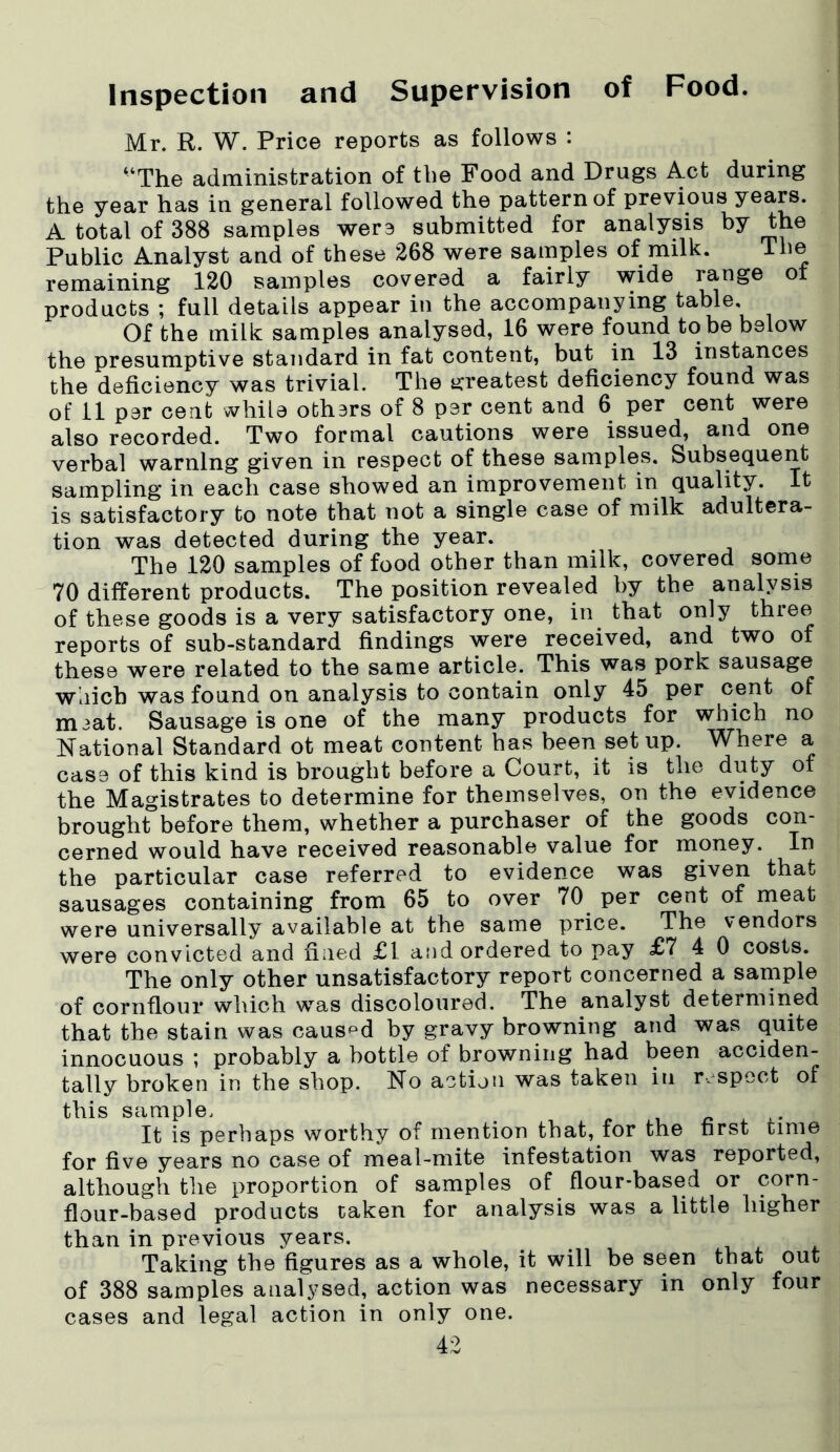 Inspection and Supervision of Food. Mr. R. W. Price reports as follows : “The administration of the Food and Drugs Act during the year has in general followed the pattern of previous years. A total of 388 samples were submitted for analysis by the Public Analyst and of these 268 were samples of milk. The remaining 120 samples covered a fairly wide range of products ; full details appear in the accompanying table. Of the milk samples analysed, 16 were found to be below the presumptive standard in fat content, but in 13 instances the deficiency was trivial. The greatest deficiency found was of 11 par cent while othars of 8 par cent and 6 per cent were also recorded. Two formal cautions were issued, and one verbal warning given in respect of these samples. Subsequent sampling in each case showed an improvement in quality. It is satisfactory to note that not a single case of milk adultera- tion was detected during the year. The 120 samples of food other than milk, covered some 70 different products. The position revealed by the analysis of these goods is a very satisfactory one, in that only three reports of sub-standard findings were received, and two of these were related to the same article. This was pork sausage which was found on analysis to contain only 45 per cent of m3at. Sausage is one of the many products for which no National Standard ot meat content has been setup. Where a case of this kind is brought before a Court, it is the duty of the Magistrates to determine for themselves, on the evidence brought before them, whether a purchaser of the goods con- cerned would have received reasonable value for money. In the particular case referred to evidence was given that sausages containing from 65 to over 70 per cent of meat were universally available at the same price. The vendors were convicted and fined £1 and ordered to pay £7 4 0 costs. The only other unsatisfactory report concerned a sample of cornflour which was discoloured. The analyst determined that the stain was caused by gravy browning and was quite innocuous ; probably a bottle of browning had been acciden- tally broken in the shop. No action was taken in respect of this sample. It is perhaps worthy of mention that, for the first time for five years no case of meal-mite infestation was reported, although the proportion of samples of flour-based or corn- flour-based products taken for analysis was a little higher than in previous years. Taking the figures as a whole, it will be seen that out of 388 samples analysed, action was necessary in only four cases and legal action in only one.