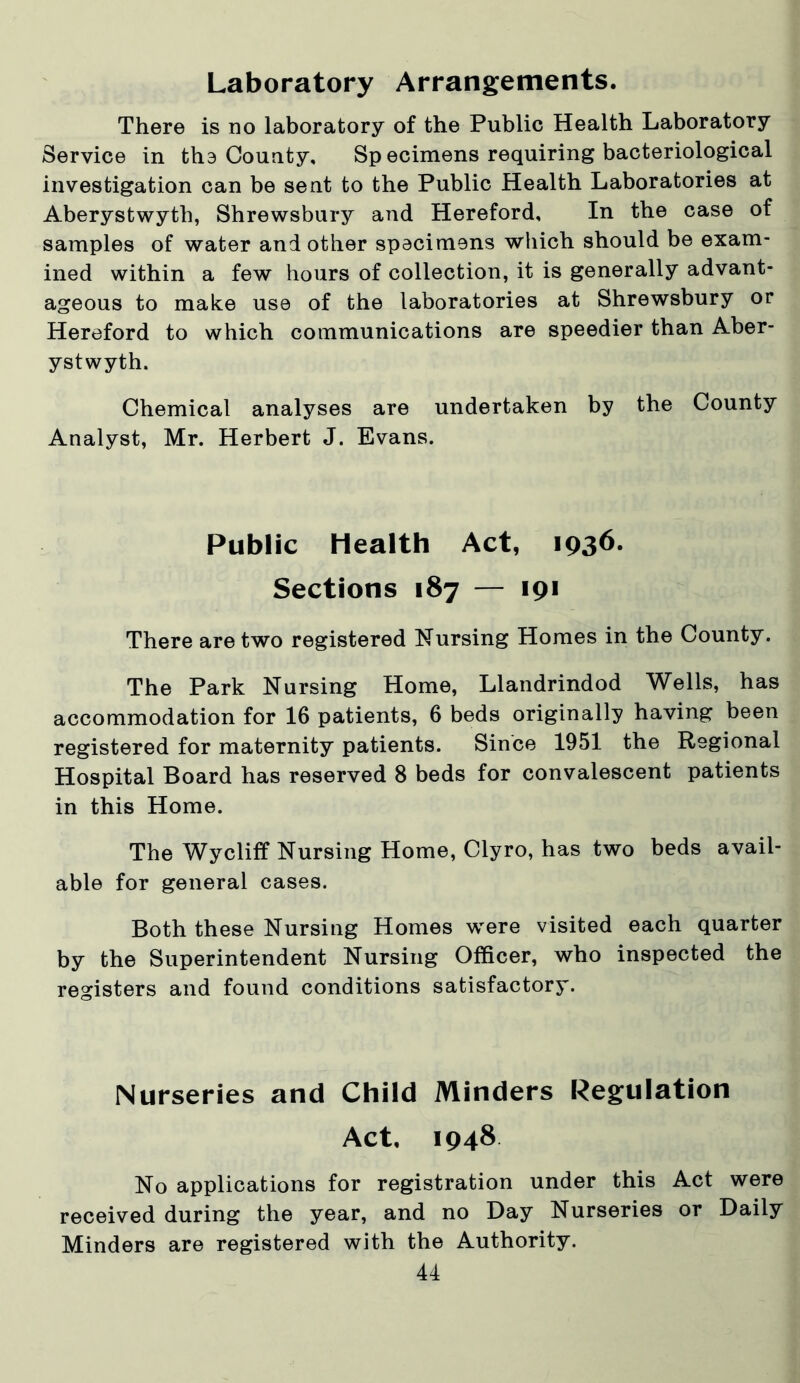 Laboratory Arrangements. There is no laboratory of the Public Health Laboratory Service in the County, Sp ecimens requiring bacteriological investigation can be sent to the Public Health Laboratories at Aberystwyth, Shrewsbury and Hereford, In the case of samples of water and other specimens which should be exam- ined within a few hours of collection, it is generally advant- ageous to make use of the laboratories at Shrewsbury or Hereford to which communications are speedier than Aber- ystwyth. Chemical analyses are undertaken by the County Analyst, Mr. Herbert J. Evans. Public Health Act, 1936. Sections 187 — 191 There are two registered Nursing Homes in the County. The Park Nursing Home, Llandrindod Wells, has accommodation for 16 patients, 6 beds originally having been registered for maternity patients. Since 1951 the Regional Hospital Board has reserved 8 beds for convalescent patients in this Home. The Wycliff Nursing Home, Clyro, has two beds avail- able for general cases. Both these Nursing Homes were visited each quarter by the Superintendent Nursing Officer, who inspected the registers and found conditions satisfactory. Nurseries and Child Minders Regulation Act. 1948 No applications for registration under this Act were received during the year, and no Day Nurseries or Daily Minders are registered with the Authority.