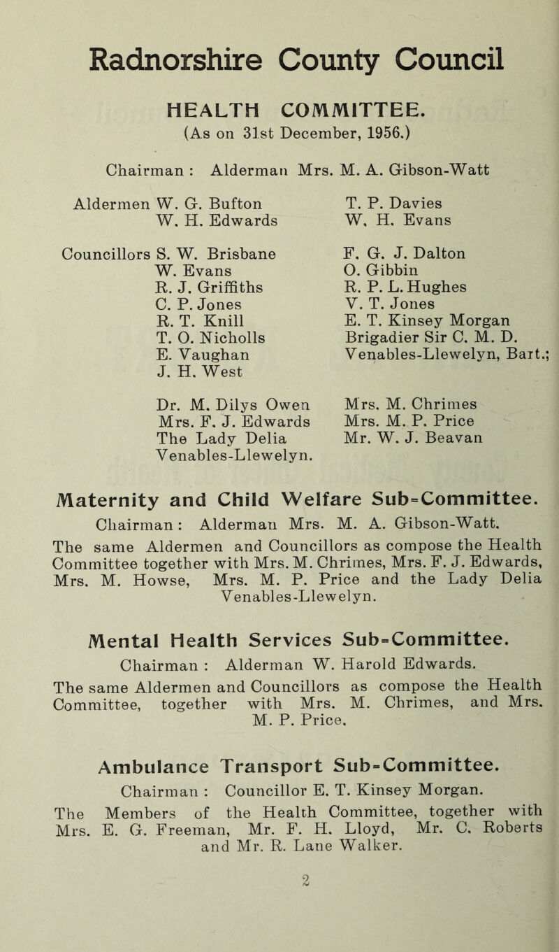 HEALTH COMMITTEE. (As on 31st December, 1956.) Chairman : Alderman Mrs. M. A. Gibson-Watt Aldermen W. G. Bufton T. P. Davies W. H. Edwards W, H. Evans Councillors S. W. Brisbane W. Evans R. J. Griffiths C. P. Jones R. T. Knill T. O. Nicholls E. Vaughan J. H. West F. G. J. Dalton O. Gibbin R. P. L. Hughes V. T. Jones E. T. Kinsey Morgan Brigadier Sir C. M. D. Venables-Llewelyn, Bart.; Dr. M. Dilys Owen Mrs. M. Chrimes Mrs. F. J. Edwards Mrs. M. P. Price The Lady Delia Mr. W. J. Beavan Venables-Llewelyn. Maternity and Child Welfare Sub=Committee. Chairman: Alderman Mrs. M. A. Gibson-Watt. The same Aldermen and Councillors as compose the Health Committee together with Mrs. M. Chrimes, Mrs. F. J. Edwards, Mrs. M. Howse, Mrs. M. P. Price and the Lady Delia Venables-Llewelyn. Mental Health Services Sub=Committee. Chairman : Alderman W. Harold Edwards. The same Aldermen and Councillors as compose the Health Committee, together with Mrs. M. Chrimes, and Mrs, M. P. Price. Ambulance Transport Sub=Committee. Chairman : Councillor E. T. Kinsey Morgan. The Members of the Health Committee, together with Mrs. E. G. Freeman, Mr. F. H. Lloyd, Mr. C. Roberts and Mr. R. Lane Walker.