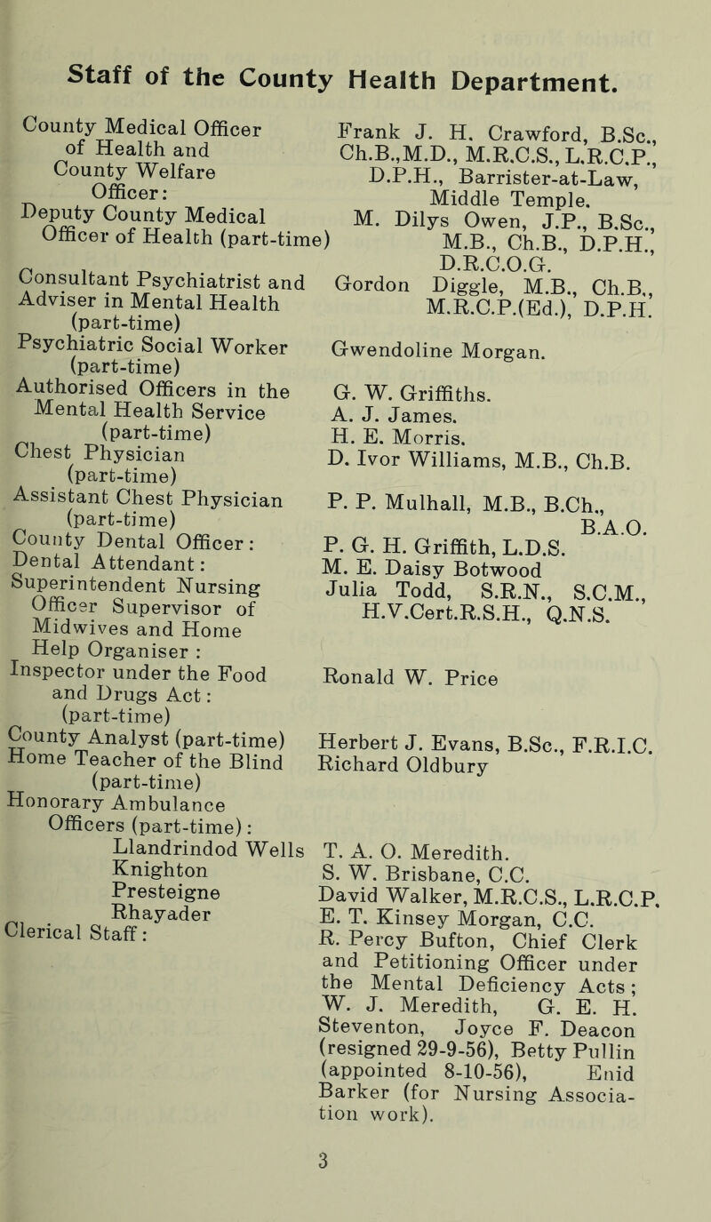 staff of the County Health Department. County Medical Officer of Health and County Welfare Officer: Deputy County Medical Officer of Health (part-time) Consultant Psychiatrist and Adviser in Mental Health (part-time) Psychiatric Social Worker (part-time) Authorised Officers in the Mental Health Service (part-time) Chest Physician (part-time) Assistant Chest Physician (part-time) County Dental Officer: Dental Attendant: Superintendent Nursing Officer Supervisor of Midwives and Home Help Organiser : Inspector under the Food and Drugs Act: (part-time) County Analyst (part-time) Home Teacher of the Blind (part-time) Honorary Ambulance Officers (part-time): Llandrindod Wells Knighton Presteigne Rhayader Clerical Staff: Frank J. H. Crawford, B.Sc., Ch.B.,M.D., M.R,C.S.,L,R.C.P., D.P.H., Barrister-at-Law, Middle Temple. M. Dilys Owen, J.P., B.Sc., M.B., Ch.B., D.P.H., D.R.C.O.G. Gordon Diggle, M.B., Ch.B,, M.R.C.P.(Ed.), D.P.H. Gwendoline Morgan. G. W. Griffiths. A. J. James. H. E. Morris. D. Ivor Williams, M.B., Ch.B. P. P. Mulhall, M.B., B.Ch., B.A.O. P. G. H. Griffith, L.D.S. M. E. Daisy Botwood Julia Todd, S.R.N., S.C.M., H.V.Cert.R.S.H., Q.N.S. Ronald W. Price Herbert J. Evans, B.Sc., F.R.I.C. Richard Oldbury T. A. O. Meredith. S. W. Brisbane, C.C. David Walker, M.R.C.S., L.R.C.P, E. T. Kinsey Morgan, C.C. R. Percy Bufton, Chief Clerk and Petitioning Officer under the Mental Deficiency Acts; W. J. Meredith, G. E. H. Steventon, Joyce F. Deacon (resigned 29-9-56), Betty Pullin (appointed 8-10-56), Enid Barker (for Nursing Associa- tion work).