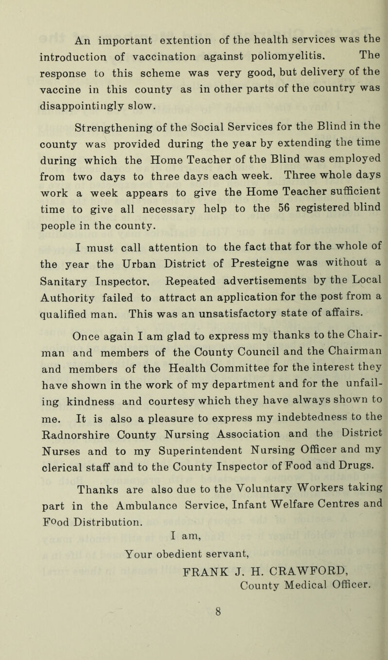 An important extention of the health services was the introduction of vaccination against poliomyelitis. The response to this scheme was very good, but delivery of the vaccine in this county as in other parts of the country was disappointingly slow. Strengthening of the Social Services for the Blind in the county was provided during the year by extending the time during which the Home Teacher of the Blind was employed from two days to three days each week. Three whole days work a week appears to give the Home Teacher sufficient time to give all necessary help to the 56 registered blind people in the county. I must call attention to the fact that for the whole of the year the Urban District of Presteigne was without a Sanitary Inspector, Repeated advertisements by the Local Authority failed to attract an application for the post from a qualified man. This was an unsatisfactory state of affairs. Once again I am glad to express my thanks to the Chair- man and members of the County Council and the Chairman and members of the Health Committee for the interest they have shown in the work of my department and for the unfail- ing kindness and courtesy which they have always shown to me. It is also a pleasure to express my indebtedness to the Radnorshire County Nursing Association and the District Nurses and to my Superintendent Nursing Officer and my clerical staff and to the County Inspector of Food and Drugs. Thanks are also due to the Voluntary Workers taking part in the Ambulance Service, Infant Welfare Centres and Food Distribution. I am. Your obedient servant, FRANK J. H. CRAWFORD, County Medical Officer.