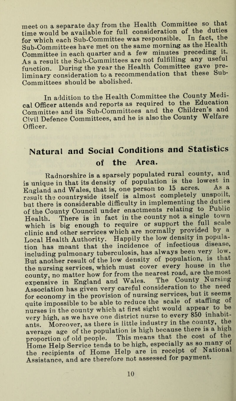 meet on a separate day from the Health Committee so that time would be available for full consideration of the duties for which each Sub-Committee was responsible. In fact, the Sub-Committees have met on the same morning as the Health Committee in each quarter and a few minutes preceding it. As a result the Sub-Committees are not fulfilling any usetul function. During the year the Health Committee gave pre- liminary consideration to a recommendation that these Sub- Committees should be abolished. In addition to the Health Committee the County Medi- cal Officer attends and reports as required to the Education Committee and its Sub-Committees and the Children s and Civil Defence Committees, and he is also the County Welfare Officer. Natural and Social Conditions and Statistics of the Area. Radnorshire is a sparsely populated rural county, and is unique in that its density of population is the lowest in England and Wales, that is, one person to 15 acres. As a result the countryside itself is almost completely unspoilt, but there is considerable difficulty in implementing the duties of the County Council under enactments relating to Public Health. There is in fact in the county not a single town which is big enough to require or support the full scale clinic and other services which are normally provided by a Local Health Authority. Happily the low density in popula- tion has meant that the incidence of infectious disease, including pulmonary tuberculosis, has always been very low. But another result of the low density of population, is that the nursing services, which must cover every house in the county, no matter how for from the nearest road, are the most expensive in England and Wales. The County Nursing Association has given very careful consideration to the need for economy in the provision of nursing services, but it seems quite impossible to be able to reduce the scale of statting ot nurses in the county which at first sight would a,ppear be very high, as we have one district nurse to every 850 inhabit- ants. Moreover, as there is little industry in the county, the average age of the population is high because there is a high proportion of old people. This means that the cost ot the Home Help Service tends to be high, especially as so many ot the recipients of Home Help are in receipt of National Assistance, and are therefore not assessed for payment.