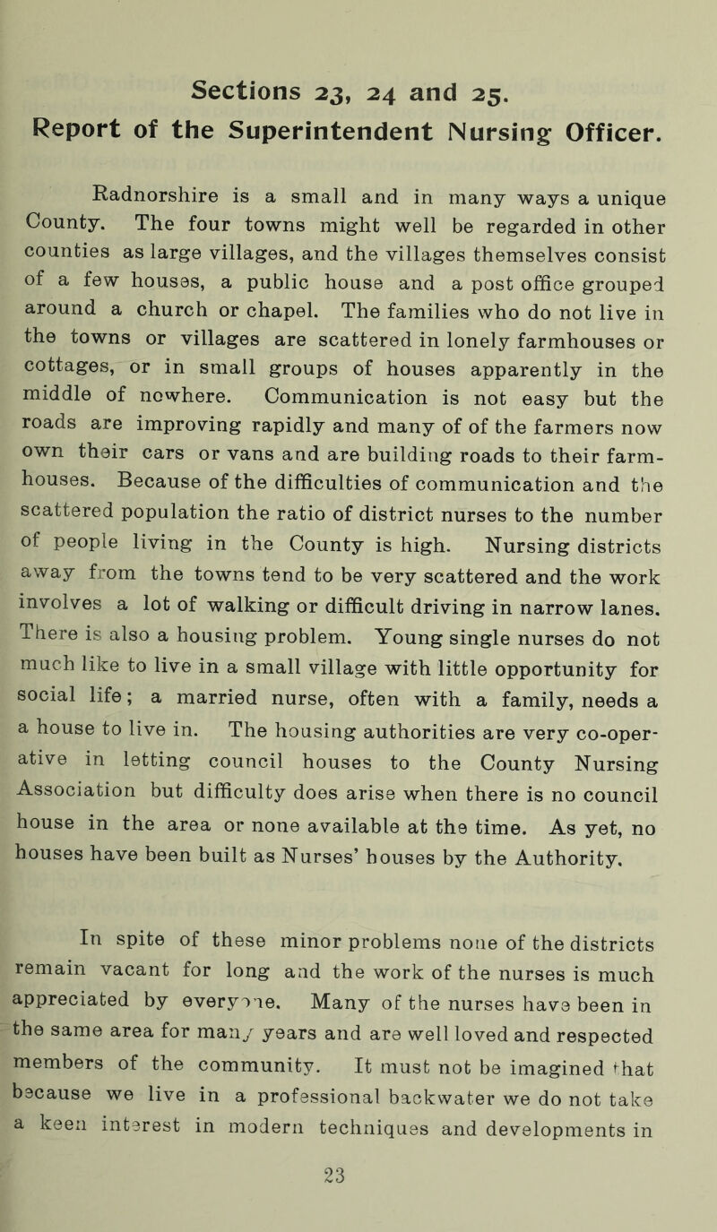 Report of the Superintendent Nursing Officer. Radnorshire is a small and in many ways a unique County. The four towns might well be regarded in other counties as large villages, and the villages themselves consist of a few houses, a public house and a post office grouped around a church or chapel. The families who do not live in the towns or villages are scattered in lonely farmhouses or cottages, or in small groups of houses apparently in the middle of nowhere. Communication is not easy but the roads are improving rapidly and many of of the farmers now own their cars or vans and are building roads to their farm- houses. Because of the difficulties of communication and the scattered population the ratio of district nurses to the number of people living in the County is high. Nursing districts away from the towns tend to be very scattered and the work involves a lot of walking or difficult driving in narrow lanes. There is also a housing problem. Young single nurses do not much like to live in a small village with little opportunity for social life; a married nurse, often with a family, needs a a house to live in. The housing authorities are very co-oper- ative in letting council houses to the County Nursing Association but difficulty does arise when there is no council house in the area or none available at the time. As yet, no houses have been built as Nurses’ houses by the Authority. In spite of these minor problems none of the districts remain vacant for long and the work of the nurses is much appreciated by everyo ie. Many of the nurses have been in the same area for man/ years and are well loved and respected members of the community. It must not be imagined ^hat because we live in a professional backwater we do not take a keen interest in modern techniques and developments in 23