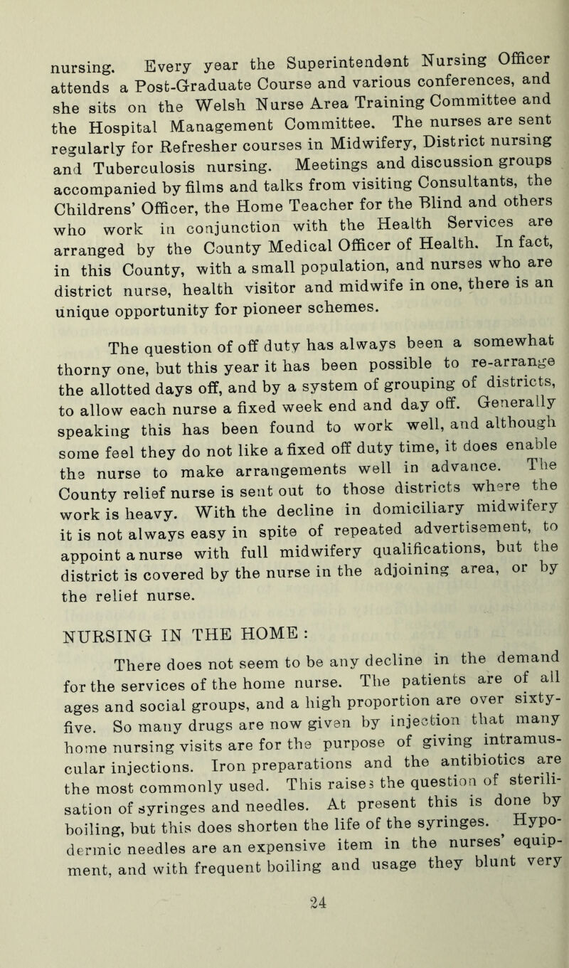 nursing. Every year the Superintendent Nursing Officer attends a Post-Graduate Course and various conferences, and she sits on the Welsh Nurse Area Training Committee and the Hospital Management Committee. The nurses are sent regularly for Refresher courses in Midwifery, District nursing and Tuberculosis nursing. Meetings and discussion groups accompanied by films and talks from visiting Consultants, the Childrens’ Officer, the Home Teacher for the Blind and others who work in conjunction with the Health Services are arranged by the County Medical Officer of Health. In fact, in this County, with a small population, and nurses who are district nurse, health visitor and midwife in one, there is an unique opportunity for pioneer schemes. The question of off duty has always been a somewhat thorny one, but this year it has been possible to re-arrange the allotted days off, and by a system of grouping of districts, to allow each nurse a fixed week end and day off. Generally speaking this has been found to work well, and although some feel they do not like a fixed off duty time, it does enable the nurse to make arrangements well in advance. The County relief nurse is sent out to those districts where the work is heavy. With the decline in domiciliary midwifery it is not always easy in spite of repeated advertisement, to appoint a nurse with full midwifery qualifications, but the district is covered by the nurse in the adjoining area, or by the relief nurse. NURSING IN THE HOME : There does not seem to be any decline in the demand for the services of the home nurse. The patients are of all ages and social groups, and a high proportion are over sixty- five. So many drugs are now given by injection that many home nursing visits are for the purpose of giving intramus- cular injections. Iron preparations and the antibiotics are the most commonly used. This raises the question of sterili- sation of syringes and needles. At present this is done by boiling, but this does shorten the life of the syringes. ^ Hypo- dermic needles are an expensive item in the nurses equip- ment, and with frequent boiling and usage they blunt very