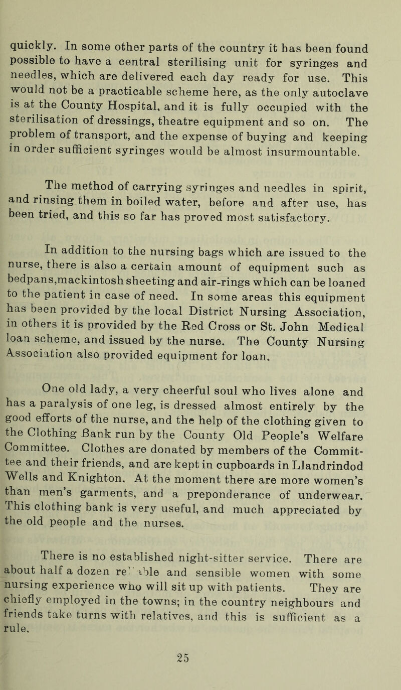 quickly. In some other parts of the country it has been found possible to have a central sterilising unit for syringes and needles, which are delivered each day ready for use. This would not be a practicable scheme here, as the only autoclave is at the County Hospital, and it is fully occupied with the sterilisation of dressings, theatre equipment and so on. The problem of transport, and the expense of buying and keeping in order sufficient syringes would be almost insurmountable. The method of carrying syringes and needles in spirit, and rinsing them in boiled water, before and after use, has been tried, and this so far has proved most satisfactory. In addition to the nursing bags which are issued to the nurse, there is also a certain amount of equipment such as bedpans,mackintosh sheeting and air-rings which can be loaned to the patient in case of need. In some areas this equipment has been provided by the local District Nursing Association, in others it is provided by the Red Cross or St. John Medical loan scheme, and issued by the nurse. The County Nursing Association also provided equipment for loan. One old lady, a very cheerful soul who lives alone and has a paralysis of one leg, is dressed almost entirely by the good efforts of the nurse, and the help of the clothing given to the Clothing Bank run by the County Old People’s Welfare Committee. Clothes are donated by members of the Commit- tee and their friends, and are kept in cupboards in Llandrindod Wells and Knighton. At the moment there are more women’s than men s garments, and a preponderance of underwear. This clothing bank is very useful, and much appreciated by the old people and the nurses. There is no established night-sitter service. There are about half a dozen re' ible and sensible women with some nursing experience who will sit up with patients. They are chiefly employed in the towns; in the country neighbours and friends take turns with relatives, and this is sufficient as a rule.