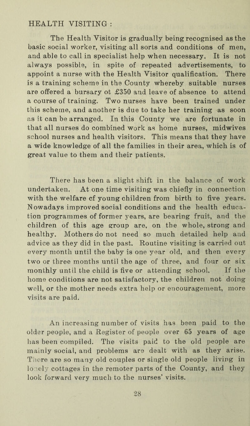 HEALTH VISITING : The Health Visitor is gradually being recognised as the basic social worker, visiting all sorts and conditions of men, and able to call in specialist help when necessary. It is not always possible, in spite of repeated advertisements, to appoint a nurse with the Health Visitor qualification. There is a training scheme in the County whereby suitable nurses are offered a bursary ot £350 and leave of absence to attend a course of training. Two nurses have been trained under this scheme, and another is due to take her training as soon as it can be arranged. In this County we are fortunate in that all nurses do combined work as home nurses, midwives school nurses and health visitors. This means that they have a wide knowledge of all the families in their area, which is of great value to them and their patients. There has been a slight shift in the balance of work undertaken. At one time visiting was chiefly in connection with the welfare cf young children from birth to five years. N owadays improved social conditions and the health educa- tion programmes of former years, are bearing fruit, and the children of this age group are, on the whole, strong and healthy. Mothers do not need so much detailed help and advice as they did in the past. Routine visiting is carried out every month until the baby is one year old, and then every two or three months until the age of three, and four or six monthly until the child is five or attending school. If the home conditions are not satisfactory, the children not doing well, or the mother needs extra help or encouragement, more visits are paid. An increasing number of visits has been paid to the older people, and a Register of people over 65 years of age has been compiled. The visits paid to the old people are mainly social, and problems are dealt with as they arise. There are so many old couples or single old people living in lonely cottages in the remoter parts of the County, and they look forward very much to the nurses’ visits.