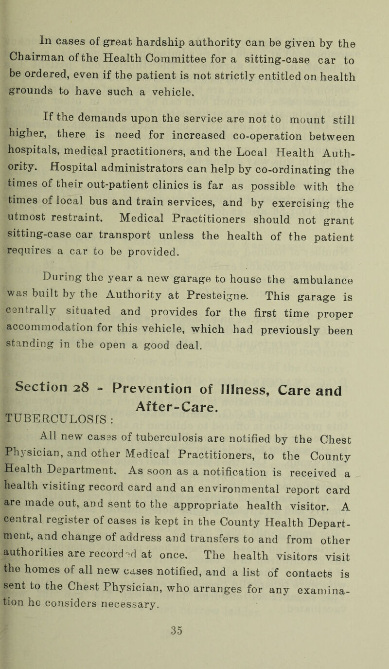 In cases of great hardship authority can be given by the Chairman of the Health Committee for a sitting-case car to be ordered, even if the patient is not strictly entitled on health grounds to have such a vehicle. If the demands upon the service are not to mount still higher, there is need for increased co-operation between hospitals, medical practitioners, and the Local Health Auth- ority. Hospital administrators can help by co-ordinating the times of their out-patient clinics is far as possible with the times of local bus and train services, and by exercising the utmost restraint. Medical Practitioners should not grant sitting-case car transport unless the health of the patient requires a car to be provided. During the year a new garage to house the ambulance was built by the Authority at Presteigne. This garage is cenf-rally situated and provides for the first time proper accommodation for this vehicle, which had previously been standing in the open a good deal. Section 28 = Prevention of Illness, Care and After=Care. TUBERCULOSIS : All new cases of tuberculosis are notified by the Chest Physician, and other Medical Practitioners, to the County Health Department. As soon as a notification is received a health visiting record card and an environmental report card are made out, and sent to the appropriate health visitor. A central register of cases is kept in the County Health Depart- ment, and change of address and transfers to and from other authorities are record-d at once. The health visitors visit the homes of all new cases notified, and a list of contacts is sent to the Chest Physician, who arranges for any examina- tion he considers necessary.