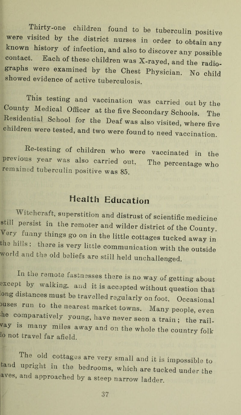 Thirty-one children found to be tuberculin positive were visited by the district nurses in order to obtain any known history of infection, and also to discover any possible contact. Each of these children was X-rayed, and the radio- graphs were examined by the Chest Physician. No child showed evidence of active tuberculosis. This testing and vaccination was carried out by the County Medical Officer at the five Secondary Schools. The Residential School for the Deaf was also visited, where five children were tested, and two were found to need vaccination. Re-testing of children who were vaccinated in the previous year was also carried out. The percentage who remained tuberculin positive was 85. Health Education Witchcraft, superstition and distrust of scientific medicine still persist in the remoter and wilder district of the County. Very funny things go on in the little cottages tucked away in 113 hills ; there is very little communication with the outside world and the old beliefs are still held unchallenged. In the remote fastnesses there is no way of getting about except by walking, and it is accepted without question that long distances must be travelled regularly on foot. Occasional ouses run to the nearest market towns. Many people, even ■he comparatively young, have never seen a train ; the rail- vay IS many miles away and on the whole the country folk io not travel far afield. The^ old cottages are very small and it is impossible to an upright in the bedrooms, which are tucked under the aves, and approached by a steep narrow ladder.