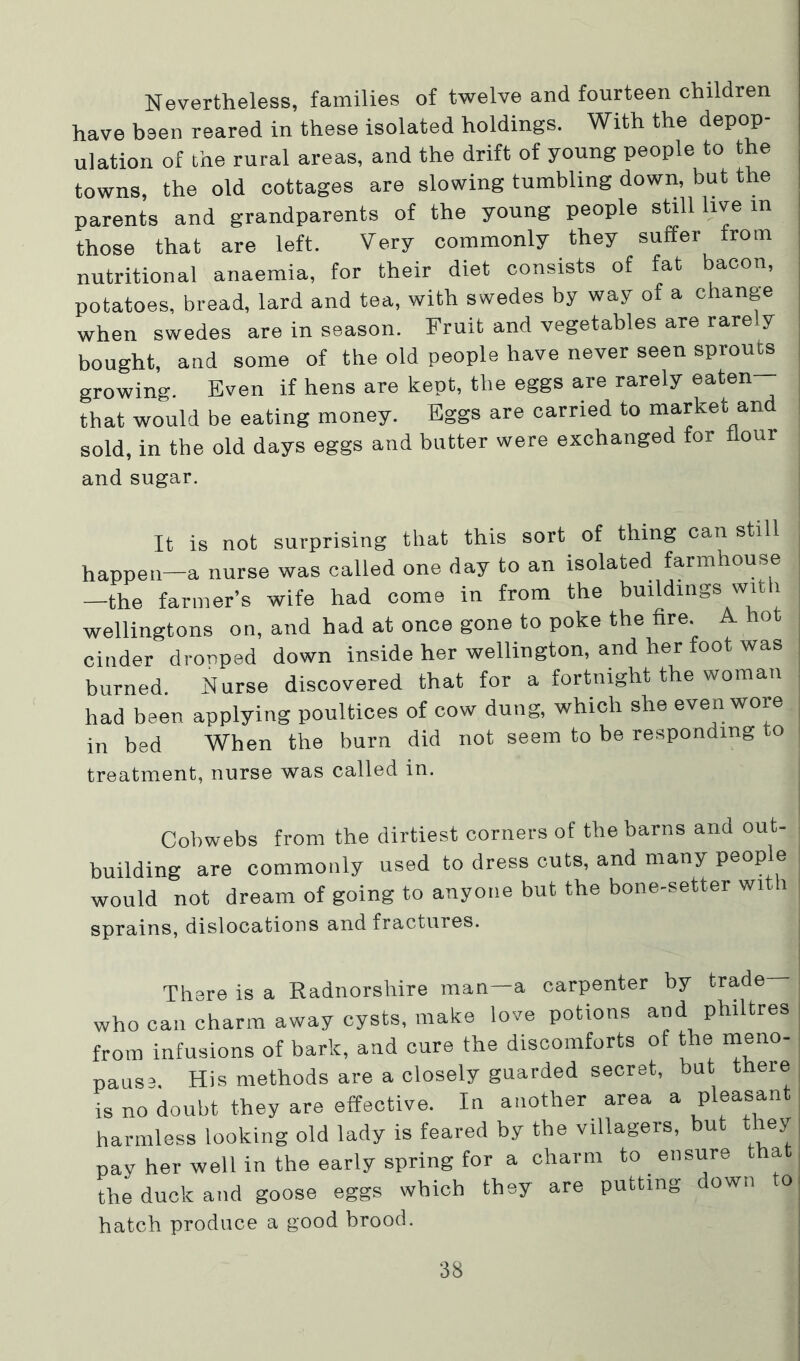 Nevertheless, families of twelve and fourteen children have been reared in these isolated holdings. With the depop- ulation of the rural areas, and the drift of young people to the towns, the old cottages are slowing tumbling down, but the parents and grandparents of the young people still live in those that are left. Very commonly they suffer from nutritional anaemia, for their diet consists of fat bacon, potatoes, bread, lard and tea, with swedes by way of a change when swedes are in season. Fruit and vegetables are rare y bought, and some of the old people have never seen sprouts growing. Even if hens are kept, the eggs are rarely eaten that would be eating money. Eggs are carried to market and sold, in the old days eggs and butter were exchanged for our and sugar. It is not surprising that this sort of thing can still happen—a nurse was called one day to an isolated farmhouse —the farmer’s wife had come in from the buildings wi i wellingtons on, and had at once gone to poke the fire. A hot cinder drooped down inside her Wellington, and her foot was burned. Nurse discovered that for a fortnight the woman had been applying poultices of cow dung, which she even wore in bed When the burn did not seem to be responding to treatment, nurse was called in. Cobwebs from the dirtiest corners of the barns and out- building are commonly used to dress cuts, and many peop e would not dream of going to anyone but the bone-setter with sprains, dislocations and fractures. There is a Radnorshire man—a carpenter by trade who can charm away cysts, make love potions and philtres from infusions of bark, and cure the discomforts of the meno- pause, His methods are a closely guarded secret, but there is no doubt they are effective. In another area a pleasant harmless looking old lady is feared by the villagers, but t ley pay her well in the early spring for a charm to ensure that the duck and goose eggs which they are putting down to hatch produce a good brood.