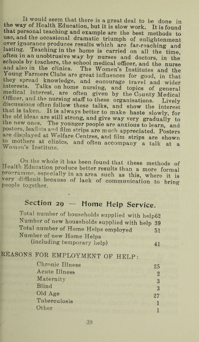 Ifc would seem that there is a great deal to be done in the way of Health Education, but it is slow work. It is found that personal teaching and example are the best methods to use, and the occasional dramatic triumph of enlightenment over ignorance produces results which are far-reaching and lasting. Teaching in the home is carried on all the time, often in an unobtrusive way by nurses and doctors, in the schools by teachers, the school medical officer, and the nurse and also in the clinics. The Women’s Institutes and the Young Farmers Clubs are great influences for good, in that they spread knowledge, and encourage travel and wider interests. Talks on home nursing, and topics of general medical interest, are often given by the County Medical Omcer, and the nursing staff to these organisations. Lively discussions often follow these talks, and show the interest that IS taken. It is always better to make haste slowly, for the old ideas are still strong, and give way very gradually to the new ones. The younger people are anxious to learn, and posters, leaflets and film strips are much appreciated. Posters are displayed at Welfare Centres, and film strips are shown to mothers at clinics, and often accompany a talk at a Womens Institute. TJ whoie it has been found that these methods of Health Education produce better results than a more formal programme, especially in an area such as this, where it is very difficult because of lack of communication to bring people together. ^ Section 29 — Home Help Service. Total number of households supplied with help62 Number of new households supplied with help 39 Total number of Home Helps employed 51 Number of new Home Helps (including temporary help) 41 REASONS FOR EMPLOYMENT OF HELP: Chronic Illness 25 Acute Illness 2 Maternity 3 Blind 3 Old Age 27 Tuberculosis ^ Other 1
