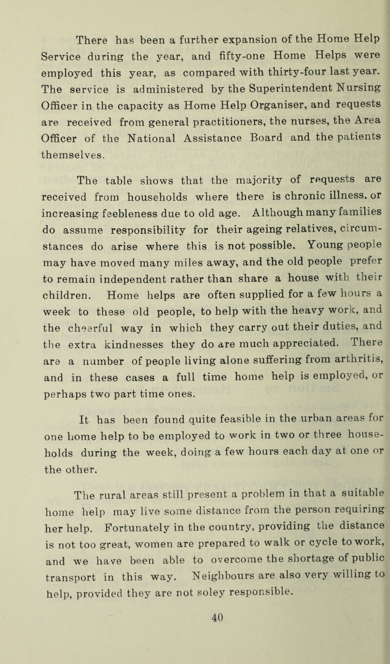 There has been a further expansion of the Home Help Service during the year, and fifty-one Home Helps were employed this year, as compared with thirty-four last year. The service is administered by the Superintendent Nursing Officer in the capacity as Home Help Organiser, and requests are received from general practitioners, the nurses, the Area Officer of the National Assistance Board and the patients themselves. The table shows that the majority of requests are received from households where there is chronic illness, or increasing feebleness due to old age. Although many families do assume responsibility for their ageing relatives, circum- stances do arise where this is not possible. Young people may have moved many miles away, and the old people prefer to remain independent rather than share a house with their children. Home helps are often supplied for a few hours a week to these old people, to help with the heavy work, and the cheerful way in which they carry out their duties, and the extra kindnesses they do are much appreciated. There are a number of people living alone suffering from arthritis, and in these cases a full time home help is employed, or perhaps two part time ones. It has been found quite feasible in the urban areas for one home help to be employed to work in two or three house- holds during the week, doing a few hours each day at one or the other. The rural areas still present a problem in that a suitable home help may live some distance from the person requiring her help. Fortunately in the country, providing the distance is not too great, women are prepared to walk or cycle to work, and we have been able to overcome the shortage of public transport in this way. Neighbours are also very willing to help, provided they are not soley responsible.