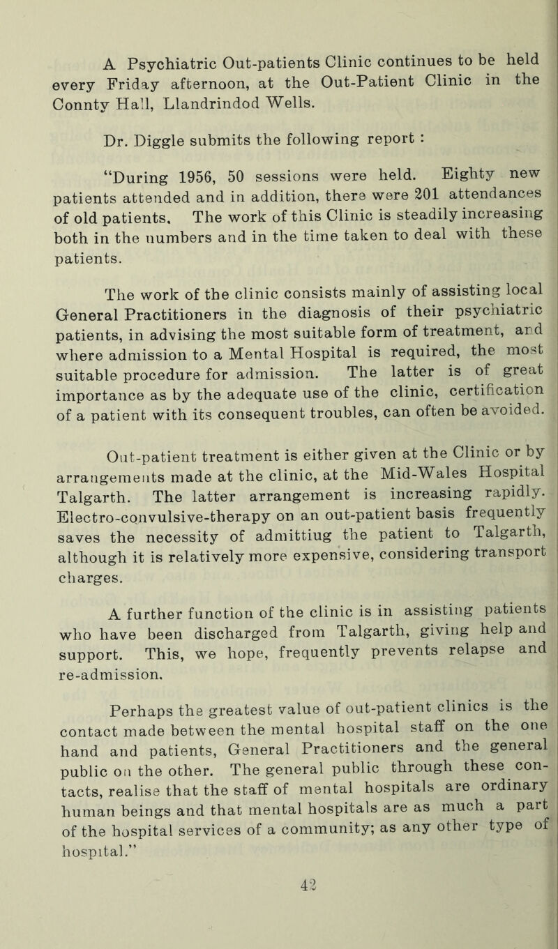 A Psychiatric Out-patients Clinic continues to be held every Friday afternoon, at the Out-Patient Clinic in the Connty Hall, Llandrindod Wells. Dr. Diggle submits the following report : “During 1956, 50 sessions were held. Eighty new patients attended and in addition, there were 201 attendances of old patients. The work of this Clinic is steadily increasing both in the numbers and in the time taken to deal with these patients. The work of the clinic consists mainly of assisting local General Practitioners in the diagnosis of their psycniatric patients, in advising the most suitable form of treatment, and where admission to a Mental Hospital is required, the most suitable procedure for admission. The latter is of great importance as by the adequate use of the clinic, certification of a patient with its consequent troubles, can often be avoided. Out-patient treatment is either given at the Clinic or by arrangements made at the clinic, at the Mid-Wales Hospital Talgarth. The latter arrangement is increasing rapidly. Electro-cojivulsive-therapy on an out-patient basis frequently saves the necessity of admitting the patient to Talgarth, although it is relatively more expensive, considering transport charges. A further function of the clinic is in assisting patients who have been discharged from Talgarth, giving help and support. This, we hope, frequently prevents relapse and re-admission. Perhaps the greatest value of out-patient clinics is the contact made between the mental hospital staff on the one hand and patients. General Practitioners and the general public Oil the other. The general public through these con- tacts, realise that the staff of mental hospitals are ordinary human beings and that mental hospitals are as much a part of the hospital services of a community; as any other type of hospital.”