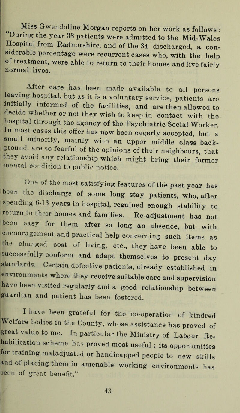 I I Miss Gwendoline Morgan reports on her work as follows : “During the year 38 patients were admitted to the Mid-Wales Hospital from Radnorshire, and of the 34 discharged, a con- siderable percentage were recurrent cases who, with the help of treatment, were able to return to their homes and live fairly normal lives. After care has been made available to all persons leaving hospital, but as it is a voluntary service, patients are initially informed of the facilities, and are then allowed to decide whether or not they wish to keep in contact with the hospital through the agency of the Psychiatric Social Worker. In most cases this offer has now been eagerly accepted, but a small minority, mainly with an upper middle class back- ground, are so fearful of the opinions of their neighbours, that they avoid any relationship which might bring their former mental condition to public notice. One of tbe most satisfying features of tbe past year bas b3en tbe discharge of some long stay patients, wbo, after spending 6-13 years in hospital, regained enough stability to return to their homes and families. Re-adjustment has not been easy for them after so long an absence, but with encouragement and practical help concerning such items as the changed cost of living, etc., they have been able to successfully conform and adapt themselves to present day standards. Certain defective patients, already established in environments where they receive suitable care and supervision have been visited regularly and a good relationship between guardian and patient has been fostered. I have been grateful for the co-operation of kindred Welfare bodies in the County, whose assistance has proved of great value to me. In particular the Ministry of Labour Re- habilitation scheme has proved most useful; its opportunities for training maladjusted or handicapped people to new skills and of placing them in amenable working environments has been of great benefit,”