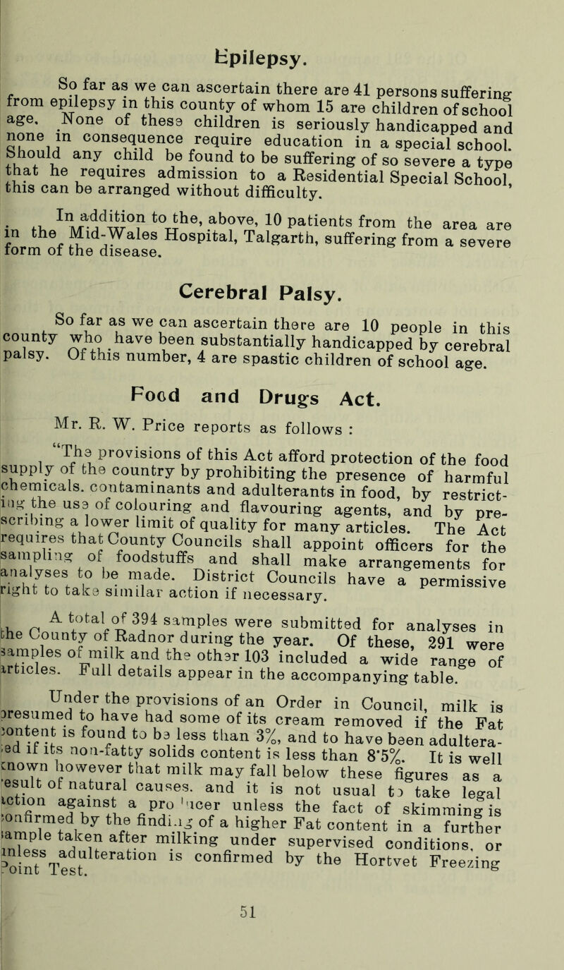 Hpilepsy. So far as we can ascertain there are 41 persons sufferine: from epilepsy in this county of whom 15 are children of school age. None of these children is seriously handicapped and none in consequence require education in a special school. child be found to be suffering of so severe a type that he requires admission to a Residential Special School this can be arranged without difficulty ’ i.1. to the, above, 10 patients from the in the Mid-Wales Hospital, Talgarth, suffering from form of the disease. area are a severe Cerebral Palsy. So far as we can ascertain there are 10 people in this county who have been substantially handicapped by cerebral palsy. Of this number, 4 are spastic children of school age. Food and Drugfs Act. Mr. R. W. Price reports as follows : 1 P'’0''*sions of this Act afford protection of the food supply of the country by prohibiting the presence of harmful chemicals, contaminants and adulterants in food, hy restrict- ing the use of colouring and flavouring agents, and by pre- scribing a lov^r limit of quality for many articles. The Act requires that County Councils shall appoint officers for the sampling of foodstuffs and shall make arrangements for analyses to be made. District Councils have a permissive right to take similar action if necessary. A total of 394 samples were submitted for analyses in Dhe County of Radnor during the year. Of these, 291 were samples o^mlk and the other 103 included a wide range of irticles. h ull details appear in the accompanying table. Under the provisions of an Order in Council, milk is eresurned to have had some of its cream removed if the Fat lontent is found to be less than 3%, and to have been adultera- .8d It Its non-fatty solids content is less than 8’5%. It is well figures as a esult of natural causes, and it is not usual to take legal iction against a pro'noer unless the fact of skimminlis ■amn'irtalr^^ fifi‘;'-.°f ^ Fat content in a further .ample taken after milking under supervised conditions, or ^o ^t confirmed by the Hortvet Freezing