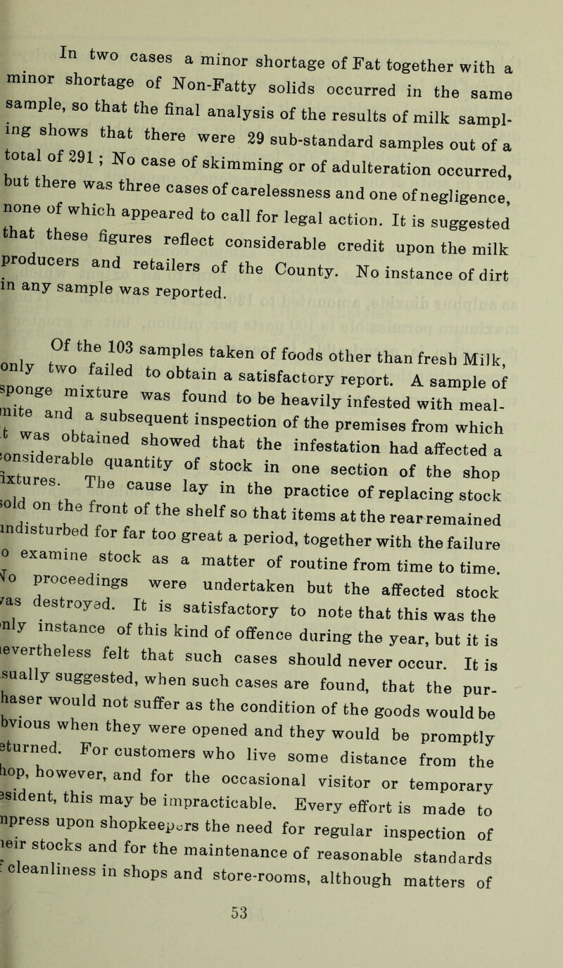 In two cases a minor shortage of Fat together with a mmor shortage of Non-Fatty solids occurred in the same sample, so that the final analysis of the results of milk sampl- ing shows that there were 29 sub-standard samples out of a total of 291; No case of skimming or of adulteration occurred, ut there was three cases of carelessness and one of negligence none of which appeared to call for legal action. It is suggested that these figures reflect considerable credit upon the milk producers and retailers of the County. No instance of dirt in any sample was reported. only two f • u Milk, sponge mi T ^ satisfactory report. A sample of Ze I T t  to be heavily infested with meaU t inspection of the premises from which •on7d °K infestation had affected a ixtures “f ‘he shop xtures. The cause lay in the practice of replacing stock >old on the front of the shelf so that items at the rearremained in IS ur ed for far too great a period, together with the failure 0 examine stock as a matter of routine from time to time lo proceedings were undertaken but the affected stock las destroyed. It is satisfactory to note that this was the nly instance of this kind of offence during the year, but it is .evertheless felt that such cases should never occur. It is sually suggested, when such cases are found, that the pur- haser would not suffer as the condition of the goods would be vious when they were opened and they would be promptly 8 urned. For customers who live some distance from the liop, however, and for the occasional visitor or temporary isident, this may be impracticable. Every effort is made to npress upon shopkeepers the need for regular inspection of leir stocks and for the maintenance of reasonable standards ^ c eanliiiess in shops and store-rooms, although matters of