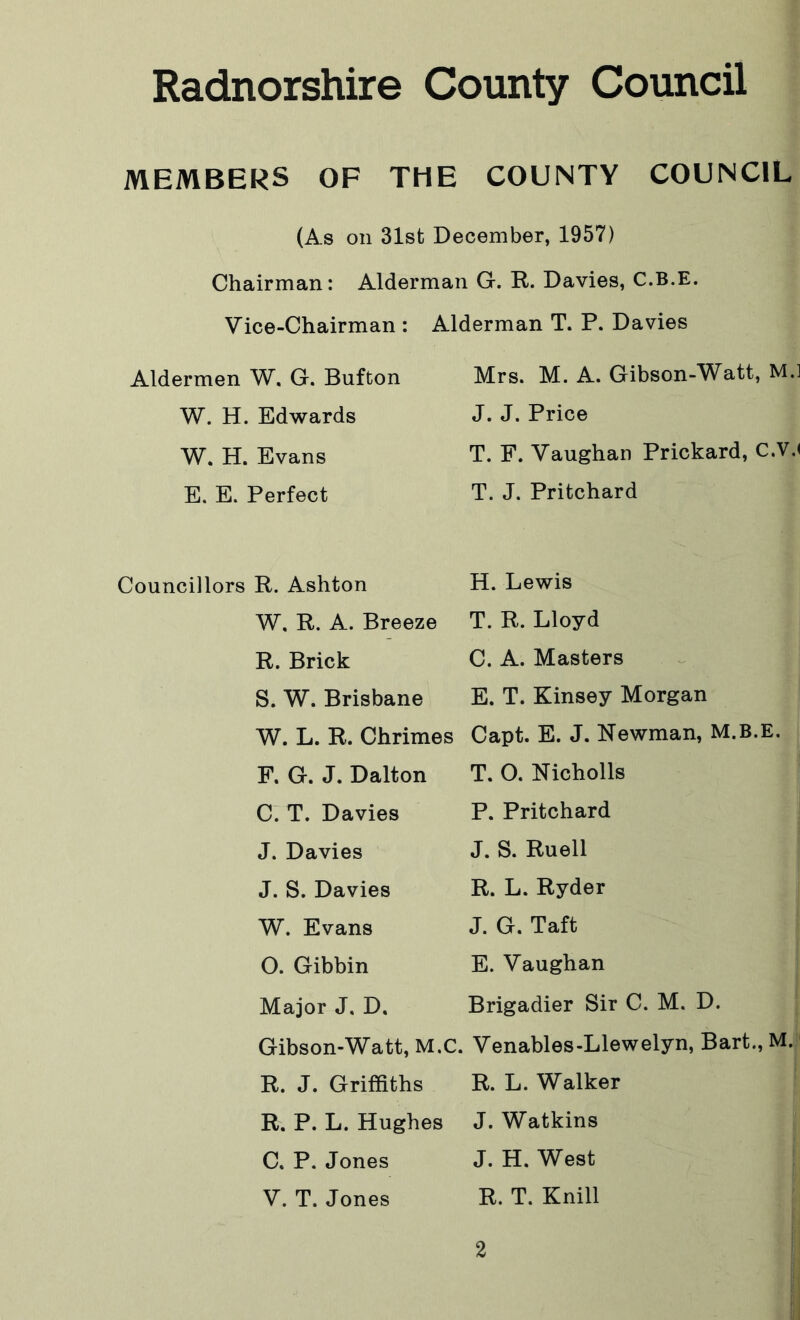 MEMBERS OF THE COUNTY COUNCIL (As on 31st December, 1957) Chairman: Alderman G. R. Davies, C.B.E. Vice-Chairman : Alderman T. P. Davies Aldermen W. G. Bufton W. H. Edwards W. H. Evans E. E. Perfect Councillors R. Ashton W. R. A. Breeze R. Brick S. W. Brisbane W. L. R. Chrimes F. G. J. Dalton C. T. Davies J. Davies J. S. Davies W. Evans O. Gibbin Major J. D. Gibson-Watt, M.C, R. J. Griffiths R. P. L. Hughes C. P. Jones V. T. Jones Mrs. M. A. Gibson-Watt, M.l J. J. Price T. F. Vaughan Prickard, C.V.< T. J. Pritchard H. Lewis T. R. Lloyd C. A. Masters E. T. Kinsey Morgan Capt. E. J. Newman, M.B.E. T. O. Nicholls P. Pritchard J. S. Ruell R. L. Ryder J. G. Taft E. Vaughan Brigadier Sir C. M. D. Venables-Llewelyn, Bart., M. R. L. Walker J. Watkins J. H. West R. T. Knill