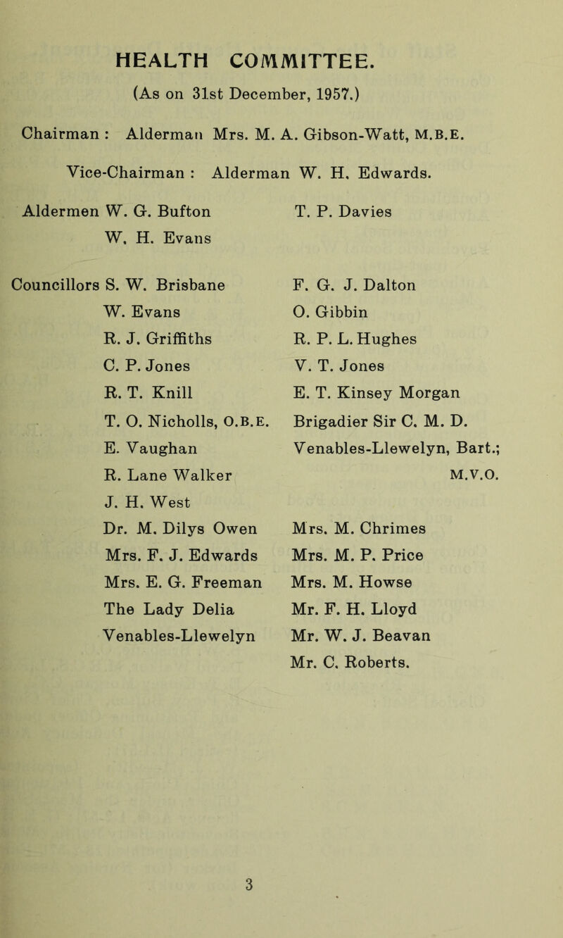 HEALTH COMMITTEE. (As on 31st December, 1957.) Chairman : Alderman Mrs. M. A. Gibson-Watfc, M.B.E. Vice-Chairman : Alderman W. H, Edwards. Aldermen W. G. Bufton W. H. Evans T. P. Davies Councillors S. W. Brisbane F. G. J. Dalton W. Evans 0. Gibbin R. J. Griffiths R. P. L. Hughes C. P. Jones V. T. Jones R. T. Knill E. T. Kinsey Morgan T. 0. Nicholls, O.B.E. E. Vaughan Brigadier Sir C. M. D. Venables-Llewelyn, Bart.; R. Lane Walker J. H. West M.V.O. Dr. M. Dilys Owen Mrs. M. Chrimes Mrs. F. J. Edwards Mrs. M. P. Price Mrs. E. G. Freeman Mrs. M. Howse The Lady Delia Venables-Llewelyn Mr. F. H. Lloyd Mr. W. J. Beavan Mr. C, Roberts.