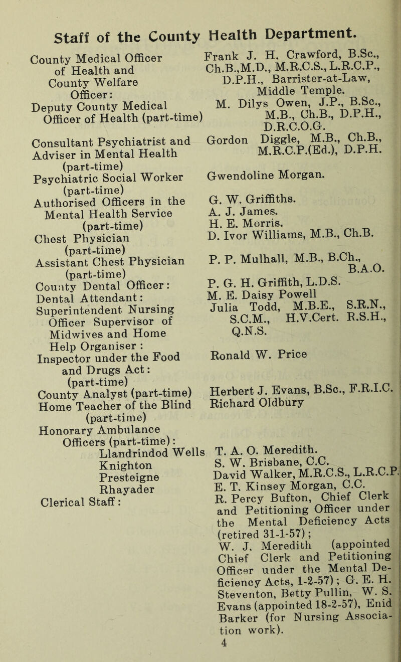 Staff of the County Health Department. County Medical Officer of Health and County Welfare Officer: Deputy County Medical Officer of Health (part-time) Frank J. H. Crawford, B.Sc., Ch.B.,M.D., M.R.C.S., L.R.C.P., D.P.H., Barrister-at-Law, Middle Temple. M. Dilys Owen, J.P., B.Sc., M.B., Ch.B., D.P.H., D.R.C.O.G. Consultant Psychiatrist and Adviser in Mental Health (part-time) Psychiatric Social Worker (part-time) Authorised Officers in the Mental Health Service (part-time) Chest Physician (part-time) Assistant Chest Physician (part-time) County Dental Officer: Dental Attendant: Superintendent Nursing Officer Supervisor of Midwives and Home Help Organiser : Inspector under the Food and Drugs Act: (part-time) County Analyst (part-time) Home Teacher of the Blind (part-time) Honorary Ambulance Officers (part-time): Llandrindod Wells Knighton Presteigne Rhayader Clerical Staff: Gordon Diggle, M.B., Ch.B., M.R.C.P.(Ed.), D.P.H. Gwendoline Morgan. G. W. Griffiths. A. J. James. H. E. Morris. D. Ivor Williams, M.B., Ch.B. P. P. Mulhall, M.B., B.Ch., B.A.O. P. G. H. Griffith, L.D.S. \JL. E. Daisy Powell Julia Todd, M.B.E., S.R.N., S.C.M., H.V.Cert. R.S.H., Q.N.S. Herbert J. Evans, B.Sc., F.R.I.C. Richard Oldbury T. A. O. Meredith. S. W. Brisbane, C.C. David Walker, M.R.C.S., L.R.C.P. E. T. Kinsey Morgan, C.C. R. Percy Bufton, Chief Clerk and Petitioning Officer under the Mental Deficiency Acts (retired 31-1-57); W. J. Meredith (appointed Chief Clerk and Petitioning Officer under the Mental De- ficiency Acts, 1-2-57); G. E. H. Steventon, Betty Pullin, W. S. Evans (appointed 18-2-57), Enid Barker (for Nursing Associa- tion work).