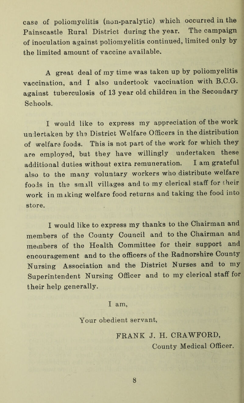 case of poliomyelitis (non-paralytic) which occurred in the Painscastle Rural District during the year. The campaign of inoculation against poliomyelitis continued, limited only by the limited amount of vaccine available. A great deal of my time was taken up by poliomyelitis vaccination, and I also undertook vaccination with B.C.G. against tuberculosis of 13 year old children in the Secondary Schools. I would like to express my appreciation of the work undertaken by the District Welfare Officers in the distribution of welfare foods. This is not part of the work for which they are employed, but they have willingly undertaken these additional duties without extra remuneration. I am grateful also to the many voluntary workers who distribute welfare foods in the small villages and to my clerical staff for their work in making welfare food returns and taking the food into store. I would like to express my thanks to the Chairman and members of the County Council and to the Chairman and members of the Health Committee for their support and encouragement and to the officers of the Radnorshire County Nursing Association and the District Nurses and to my Superintendent Nursing Officer and to my clerical staff for their help generally. I am, Your obedient servant, FRANK J. H. CRAWFORD, County Medical Officer.