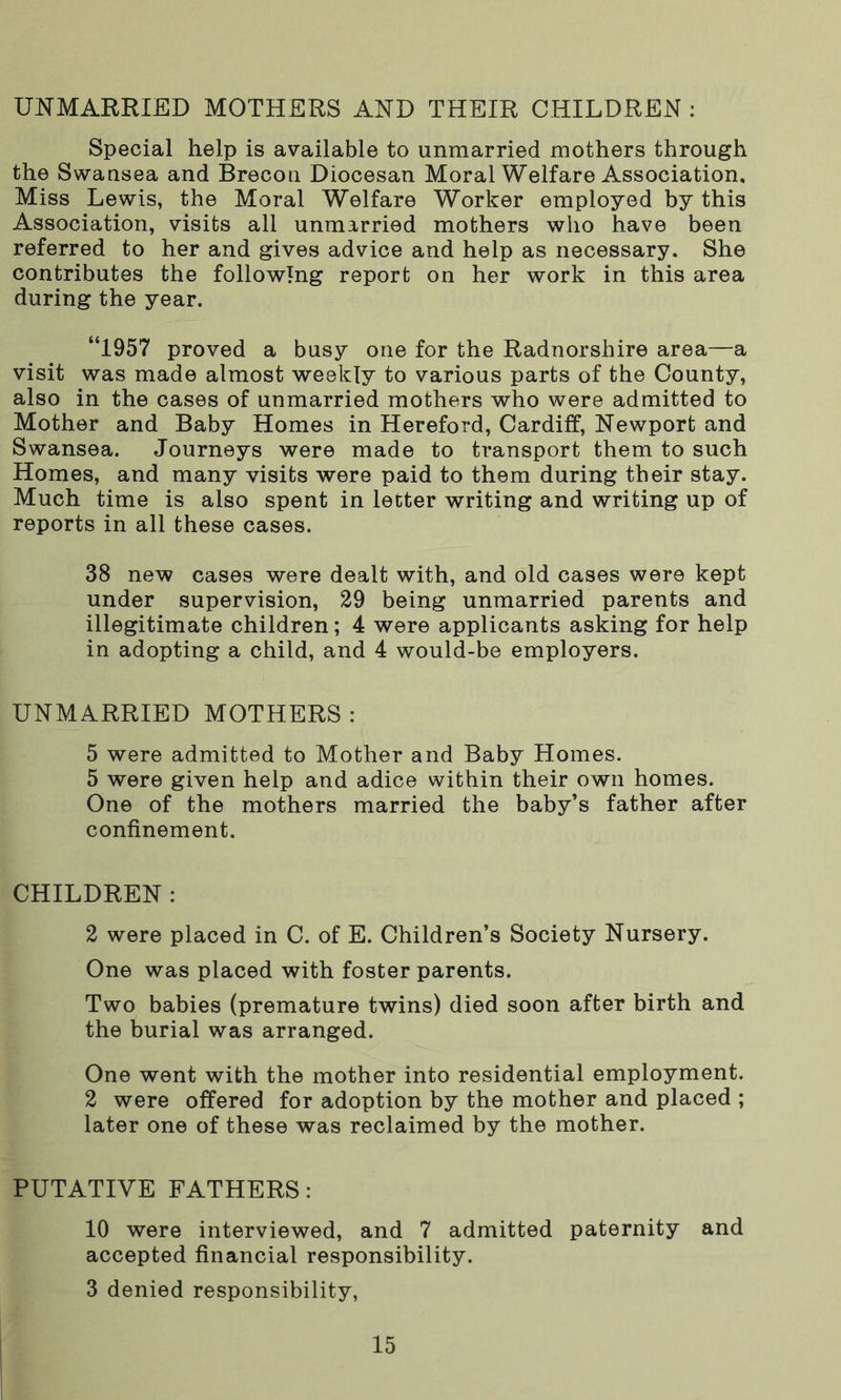 UNMARRIED MOTHERS AND THEIR CHILDREN : Special help is available to unmarried mothers through the Swansea and Brecon Diocesan Moral Welfare Association, Miss Lewis, the Moral Welfare Worker employed by this Association, visits all unmarried mothers who have been referred to her and gives advice and help as necessary. She contributes the following report on her work in this area during the year. “1957 proved a busy one for the Radnorshire area—a visit was made almost weekly to various parts of the County, also in the cases of unmarried mothers who were admitted to Mother and Baby Homes in Hereford, Cardiff, Newport and Swansea. Journeys were made to transport them to such Homes, and many visits were paid to them during their stay. Much time is also spent in letter writing and writing up of reports in all these cases. 38 new cases were dealt with, and old cases were kept under supervision, 29 being unmarried parents and illegitimate children; 4 were applicants asking for help in adopting a child, and 4 would-be employers. UNMARRIED MOTHERS : 5 were admitted to Mother and Baby Homes. 5 were given help and adice within their own homes. One of the mothers married the baby’s father after confinement. CHILDREN: 2 were placed in C. of E. Children’s Society Nursery. One was placed with foster parents. Two babies (premature twins) died soon after birth and the burial was arranged. One went with the mother into residential employment. 2 were offered for adoption by the mother and placed ; later one of these was reclaimed by the mother. PUTATIVE FATHERS: 10 were interviewed, and 7 admitted paternity and accepted financial responsibility. 3 denied responsibility,