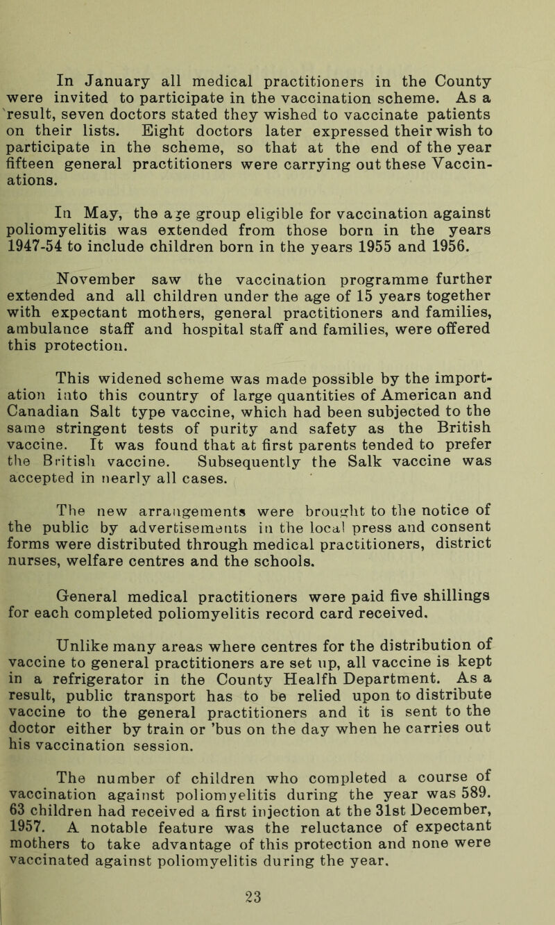 In January all medical practitioners in the County were invited to participate in the vaccination scheme. As a result, seven doctors stated they wished to vaccinate patients on their lists. Eight doctors later expressed their wish to participate in the scheme, so that at the end of the year fifteen general practitioners were carrying out these Vaccin- ations. In May, the age group eligible for vaccination against poliomyelitis was extended from those born in the years 1947-54 to include children born in the years 1955 and 1956. November saw the vaccination programme further extended and all children under the age of 15 years together with expectant mothers, general practitioners and families, ambulance staff and hospital staff and families, were offered this protection. This widened scheme was made possible by the import- ation into this country of large quantities of American and Canadian Salt type vaccine, which had been subjected to the same stringent tests of purity and safety as the British vaccine. It was found that at first parents tended to prefer the British vaccine. Subsequently the Salk vaccine was accepted in nearly all cases. The new arrangements were brought to the notice of the public by advertisements in the local press and consent forms were distributed through medical practitioners, district nurses, welfare centres and the schools. General medical practitioners were paid five shillings for each completed poliomyelitis record card received. Unlike many areas where centres for the distribution of vaccine to general practitioners are set up, all vaccine is kept in a refrigerator in the County Healfh Department. As a result, public transport has to be relied upon to distribute vaccine to the general practitioners and it is sent to the doctor either by train or ’bus on the day when he carries out his vaccination session. The number of children who completed a course of vaccination against poliomyelitis during the year was 589. 63 children had received a first injection at the 31st December, 1957. A notable feature was the reluctance of expectant mothers to take advantage of this protection and none were vaccinated against poliomyelitis during the year.
