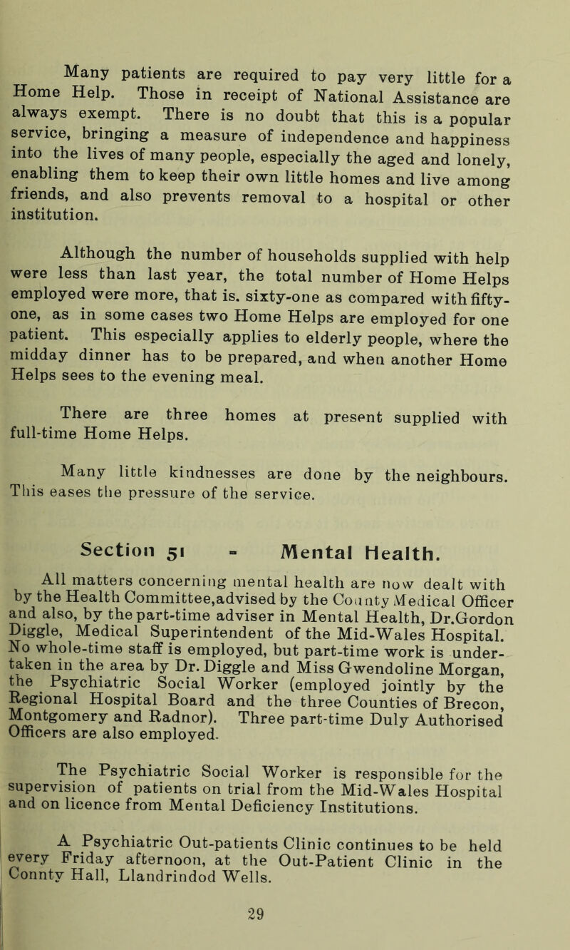 Many patients are required to pay very little for a Home Help. Those in receipt of National Assistance are always exempt. There is no doubt that this is a popular service, bringing a measure of independence and happiness into the lives of many people, especially the aged and lonely, enabling them to keep their own little homes and live among friends, and also prevents removal to a hospital or other institution. Although the number of households supplied with help were less than last year, the total number of Home Helps employed were more, that is. sixty-one as compared with fifty- one, as in some cases two Home Helps are employed for one patient. This especially applies to elderly people, where the midday dinner has to be prepared, and when another Home Helps sees to the evening meal. There are three homes at present supplied with full-time Home Helps. Many little kindnesses are done by the neighbours. This eases the pressure of the service. Section 51 = Mental health. All matters concerning mental health are now dealt with by the Health Committee,advised by the County Medical Officer and also, by the part-time adviser in Mental Health, Dr.Gordon Medical Superintendent of the Mid-W^ales Hospital. No whole-time staff is employed, but part-time work is under- taken in the area by Dr. Diggle and Miss Gwendoline Morgan, the Psychiatric Social Worker (employed jointly by the Regional Hospital Board and the three Counties of Brecon, Montgomery and Radnor). Three part-time Duly Authorised Officers are also employed. The Psychiatric Social Worker is responsible for the supervision of patients on trial from the Mid-Wales Hospital and on licence from Mental Deficiency Institutions. A Psychiatric Out-patients Clinic continues to be held every Friday afternoon, at the Out-Patient Clinic in the Conntv Hall, Llandrindod Wells.