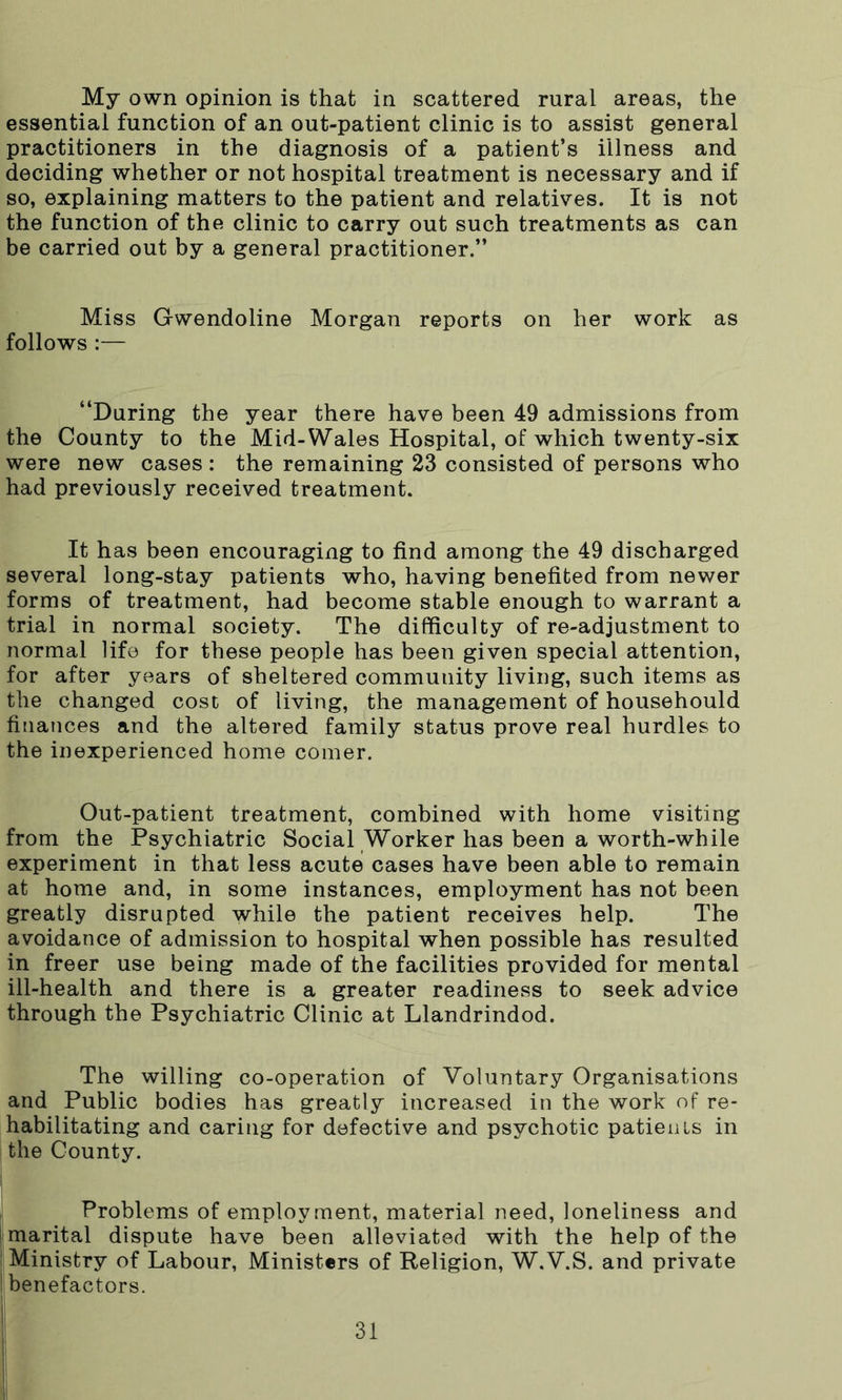 My own opinion is that in scattered rural areas, the essential function of an out-patient clinic is to assist general practitioners in the diagnosis of a patient’s illness and deciding whether or not hospital treatment is necessary and if so, explaining matters to the patient and relatives. It is not the function of the clinic to carry out such treatments as can be carried out by a general practitioner.” Miss Gwendoline Morgan reports on her work as follows :— “During the year there have been 49 admissions from the County to the Mid-Wales Hospital, of which twenty-six were new cases : the remaining 23 consisted of persons who had previously received treatment. It has been encouraging to find among the 49 discharged several long-stay patients who, having benefited from newer forms of treatment, had become stable enough to warrant a trial in normal society. The difficulty of re-adjustment to normal life for these people has been given special attention, for after years of sheltered community living, such items as the changed cost of living, the management of househould finances and the altered family status prove real hurdles to the inexperienced home comer. Out-patient treatment, combined with home visiting from the Psychiatric Social Worker has been a worth-while experiment in that less acute cases have been able to remain at home and, in some instances, employment has not been greatly disrupted while the patient receives help. The avoidance of admission to hospital when possible has resulted in freer use being made of the facilities provided for mental ill-health and there is a greater readiness to seek advice through the Psychiatric Clinic at Llandrindod. The willing co-operation of Voluntary Organisations and Public bodies has greatly increased in the work of re- habilitating and caring for defective and psychotic patients in the County. Problems of employment, material need, loneliness and | marital dispute have been alleviated with the help of the ! Ministry of Labour, Ministers of Religion, W.V.S. and private I benefactors.