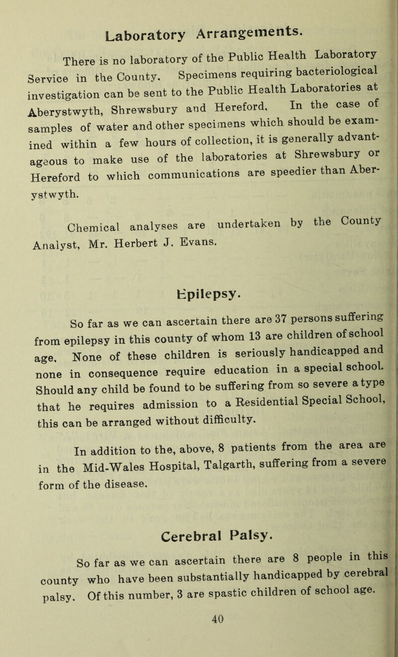 Laboratory Arrangements. There is no laboratory of the Public Health Laboratory Service in the County. Specimens requiring bacteriological investigation can be sent to the Public Health Laboratories at Aberystwyth, Shrewsbury and Hereford. In the case of samples of water and other specimens which should be exam- ined within a few hours of collection, it is generally advant- ageous to make use of the laboratories at Shrewsbury or Hereford to which communications are speedier than Aber- ystwyth. Chemical analyses are undertaken by the County Analyst, Mr. Herbert J. Evans. fc-pilepsy. So far as we can ascertain there are 37 persons suffering from epilepsy in this county of whom 13 are children of school age. None of these children is seriously handicapped and none in consequence require education in a special school. Should any child be found to be suffering from so severe a type that he requires admission to a Residential Special School, this can be arranged without difficulty. In addition to the, above, 8 patients from the area are in the Mid-Wales Hospital, Talgarth, suffering from a severe form of the disease. Cerebral Palsy. So far as we can ascertain there are 8 people in this county who have been substantially handicapped by cerebral palsy. Of this number, 3 are spastic children of school age.